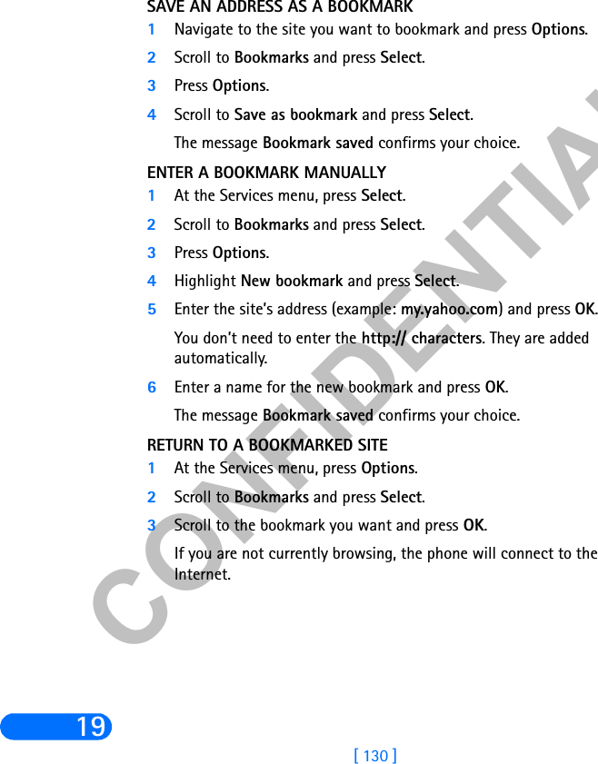 &amp;21),&apos;(17,$/[ 130 ]19SAVE AN ADDRESS AS A BOOKMARK1Navigate to the site you want to bookmark and press Options.2Scroll to Bookmarks and press Select.3Press Options.4Scroll to Save as bookmark and press Select.The message Bookmark saved confirms your choice.ENTER A BOOKMARK MANUALLY1At the Services menu, press Select. 2Scroll to Bookmarks and press Select.3Press Options.4Highlight New bookmark and press Select.5Enter the site’s address (example: my.yahoo.com) and press OK.You don’t need to enter the http:// characters. They are added automatically.6Enter a name for the new bookmark and press OK.The message Bookmark saved confirms your choice.RETURN TO A BOOKMARKED SITE1At the Services menu, press Options. 2Scroll to Bookmarks and press Select.3Scroll to the bookmark you want and press OK.If you are not currently browsing, the phone will connect to the Internet.