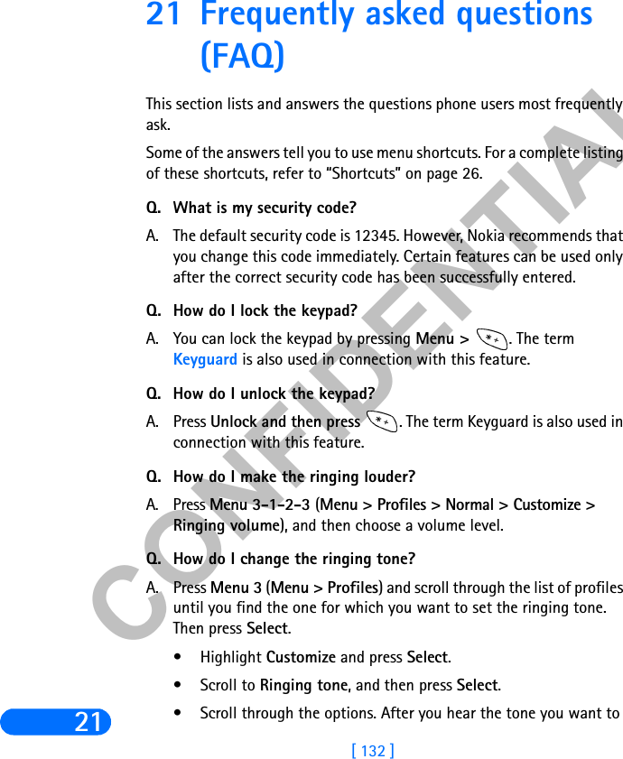 &amp;21),&apos;(17,$/[ 132 ]2121 Frequently asked questions (FAQ)This section lists and answers the questions phone users most frequently ask. Some of the answers tell you to use menu shortcuts. For a complete listing of these shortcuts, refer to “Shortcuts” on page 26.Q. What is my security code?A. The default security code is 12345. However, Nokia recommends that you change this code immediately. Certain features can be used only after the correct security code has been successfully entered.Q. How do I lock the keypad?A. You can lock the keypad by pressing Menu &gt;  . The term Keyguard is also used in connection with this feature.Q. How do I unlock the keypad?A. Press Unlock and then press  . The term Keyguard is also used in connection with this feature.Q. How do I make the ringing louder?A. Press Menu 3-1-2-3 (Menu &gt; Profiles &gt; Normal &gt; Customize &gt; Ringing volume), and then choose a volume level.Q. How do I change the ringing tone?A. Press Menu 3 (Menu &gt; Profiles) and scroll through the list of profiles until you find the one for which you want to set the ringing tone. Then press Select.• Highlight Customize and press Select.• Scroll to Ringing tone, and then press Select. • Scroll through the options. After you hear the tone you want to 