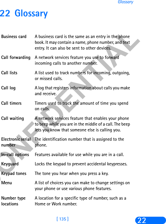 &amp;21),&apos;(17,$/[ 135 ]Glossary2222 GlossaryBusiness card A business card is the same as an entry in the phone book. It may contain a name, phone number, and text entry. It can also be sent to other devices.Call forwarding A network services feature you use to forward incoming calls to another number. Call lists A list used to track numbers for incoming, outgoing, or missed calls.Call log A log that registers information about calls you make and receive. Call timers Timers used to track the amount of time you spend on calls.Call waiting A network services feature that enables your phone to beep while you are in the middle of a call. The beep lets you know that someone else is calling you.Electronic serial numberThe identification number that is assigned to the phone. In-call options Features available for use while you are in a call.Keyguard Locks the keypad to prevent accidental keypresses.Keypad tones The tone you hear when you press a key.Menu A list of choices you can make to change settings on your phone or use various phone features. Number type locationsA location for a specific type of number, such as a Home or Work number.