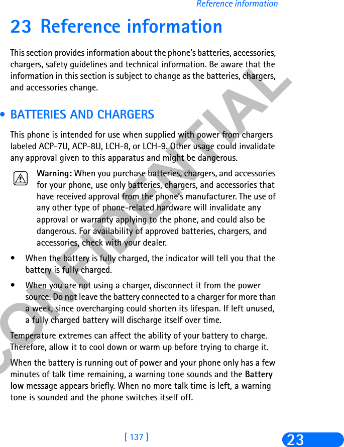 &amp;21),&apos;(17,$/[ 137 ]Reference information2323 Reference informationThis section provides information about the phone’s batteries, accessories, chargers, safety guidelines and technical information. Be aware that the information in this section is subject to change as the batteries, chargers, and accessories change. • BATTERIES AND CHARGERSThis phone is intended for use when supplied with power from chargers labeled ACP-7U, ACP-8U, LCH-8, or LCH-9. Other usage could invalidate any approval given to this apparatus and might be dangerous.Warning: When you purchase batteries, chargers, and accessories for your phone, use only batteries, chargers, and accessories that have received approval from the phone’s manufacturer. The use of any other type of phone-related hardware will invalidate any approval or warranty applying to the phone, and could also be dangerous. For availability of approved batteries, chargers, and accessories, check with your dealer.• When the battery is fully charged, the indicator will tell you that the battery is fully charged.• When you are not using a charger, disconnect it from the power source. Do not leave the battery connected to a charger for more than a week, since overcharging could shorten its lifespan. If left unused, a fully charged battery will discharge itself over time.Temperature extremes can affect the ability of your battery to charge. Therefore, allow it to cool down or warm up before trying to charge it.When the battery is running out of power and your phone only has a few minutes of talk time remaining, a warning tone sounds and the Battery low message appears briefly. When no more talk time is left, a warning tone is sounded and the phone switches itself off.