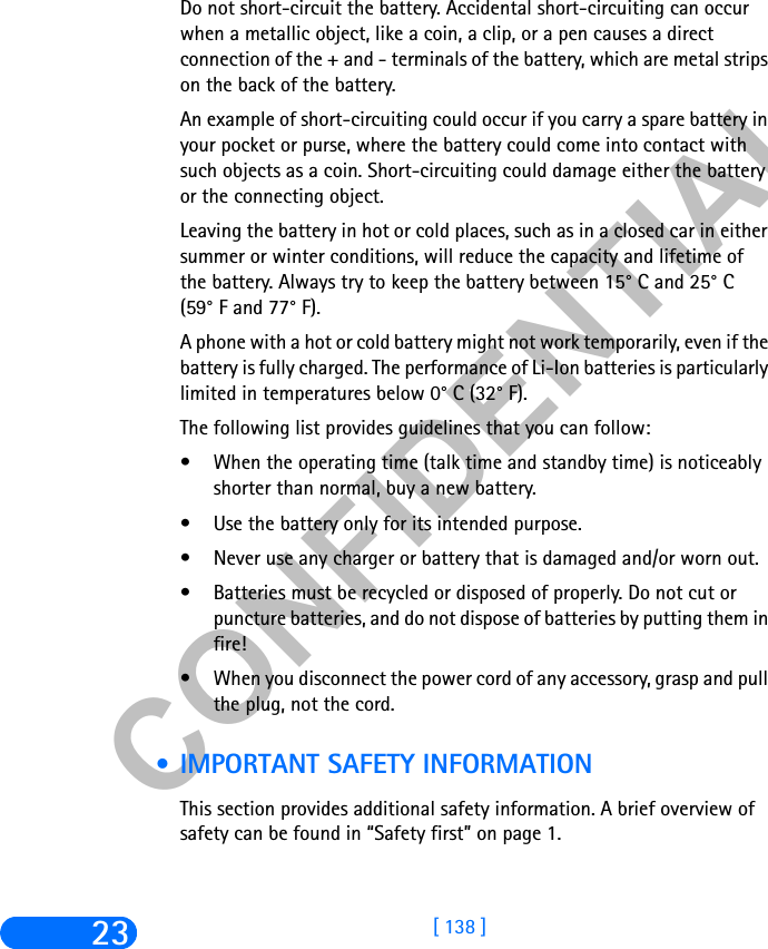 &amp;21),&apos;(17,$/[ 138 ]23Do not short-circuit the battery. Accidental short-circuiting can occur when a metallic object, like a coin, a clip, or a pen causes a direct connection of the + and - terminals of the battery, which are metal strips on the back of the battery.An example of short-circuiting could occur if you carry a spare battery in your pocket or purse, where the battery could come into contact with such objects as a coin. Short-circuiting could damage either the battery or the connecting object.Leaving the battery in hot or cold places, such as in a closed car in either summer or winter conditions, will reduce the capacity and lifetime of the battery. Always try to keep the battery between 15° C and 25° C (59° F and 77° F).A phone with a hot or cold battery might not work temporarily, even if the battery is fully charged. The performance of Li-Ion batteries is particularly limited in temperatures below 0° C (32° F).The following list provides guidelines that you can follow:• When the operating time (talk time and standby time) is noticeably shorter than normal, buy a new battery.• Use the battery only for its intended purpose.• Never use any charger or battery that is damaged and/or worn out.• Batteries must be recycled or disposed of properly. Do not cut or puncture batteries, and do not dispose of batteries by putting them in fire!• When you disconnect the power cord of any accessory, grasp and pull the plug, not the cord. • IMPORTANT SAFETY INFORMATIONThis section provides additional safety information. A brief overview of safety can be found in “Safety first” on page 1.