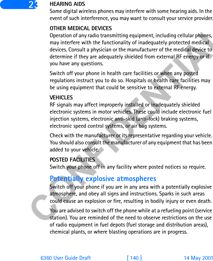 &amp;21),&apos;(17,$/6360 User Guide Draft [ 140 ] 14 May 200123 HEARING AIDSSome digital wireless phones may interfere with some hearing aids. In the event of such interference, you may want to consult your service provider.OTHER MEDICAL DEVICESOperation of any radio transmitting equipment, including cellular phones, may interfere with the functionality of inadequately protected medical devices. Consult a physician or the manufacturer of the medical device to determine if they are adequately shielded from external RF energy or if you have any questions.Switch off your phone in health care facilities or when any posted regulations instruct you to do so. Hospitals or health care facilities may be using equipment that could be sensitive to external RF energy.VEHICLESRF signals may affect improperly installed or inadequately shielded electronic systems in motor vehicles. These could include electronic fuel injection systems, electronic anti-skid (anti-lock) braking systems, electronic speed control systems, or air bag systems.Check with the manufacturer or its representative regarding your vehicle. You should also consult the manufacturer of any equipment that has been added to your vehicle.POSTED FACILITIESSwitch your phone off in any facility where posted notices so require.Potentially explosive atmospheresSwitch off your phone if you are in any area with a potentially explosive atmosphere, and obey all signs and instructions. Sparks in such areas could cause an explosion or fire, resulting in bodily injury or even death.You are advised to switch off the phone while at a refueling point (service station). You are reminded of the need to observe restrictions on the use of radio equipment in fuel depots (fuel storage and distribution areas), chemical plants, or where blasting operations are in progress.