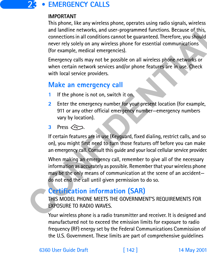 &amp;21),&apos;(17,$/6360 User Guide Draft [ 142 ] 14 May 200123 • EMERGENCY CALLSIMPORTANTThis phone, like any wireless phone, operates using radio signals, wireless and landline networks, and user-programmed functions. Because of this, connections in all conditions cannot be guaranteed. Therefore, you should never rely solely on any wireless phone for essential communications (for example, medical emergencies).Emergency calls may not be possible on all wireless phone networks or when certain network services and/or phone features are in use. Check with local service providers.Make an emergency call1If the phone is not on, switch it on.2Enter the emergency number for your present location (for example, 911 or any other official emergency number—emergency numbers vary by location).3Press .If certain features are in use (Keyguard, fixed dialing, restrict calls, and so on), you might first need to turn those features off before you can make an emergency call. Consult this guide and your local cellular service provider.When making an emergency call, remember to give all of the necessary information as accurately as possible. Remember that your wireless phone may be the only means of communication at the scene of an accident—do not end the call until given permission to do so.Certification information (SAR)THIS MODEL PHONE MEETS THE GOVERNMENT’S REQUIREMENTS FOR EXPOSURE TO RADIO WAVES.Your wireless phone is a radio transmitter and receiver. It is designed and manufactured not to exceed the emission limits for exposure to radio frequency (RF) energy set by the Federal Communications Commission of the U.S. Government. These limits are part of comprehensive guidelines 