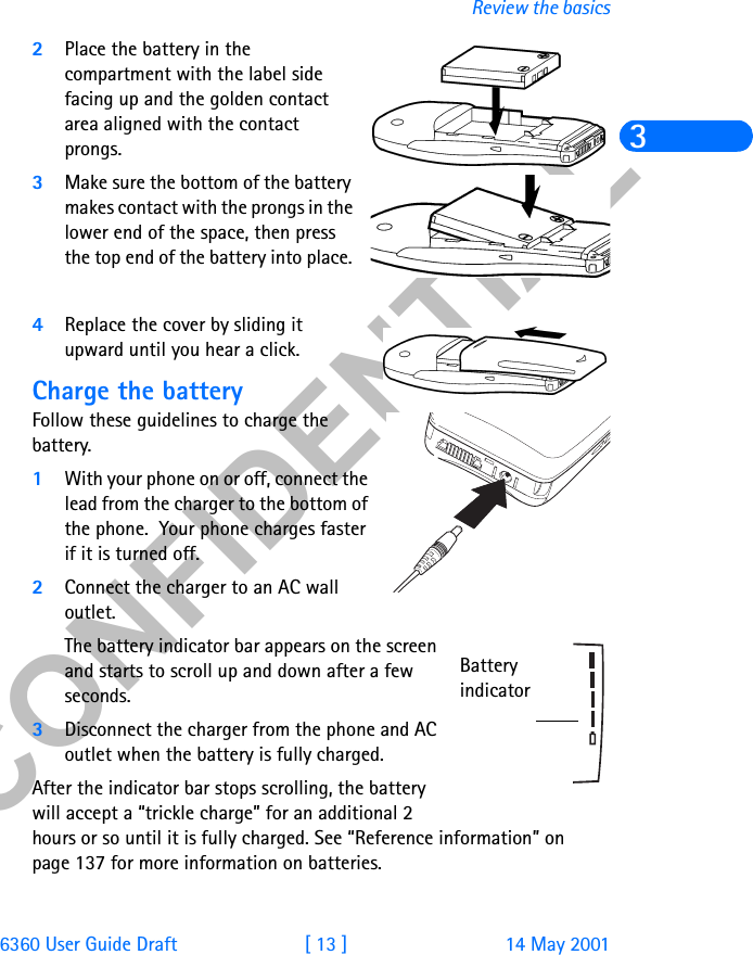 &amp;21),&apos;(17,$/6360 User Guide Draft [ 13 ] 14 May 2001Review the basics32Place the battery in the compartment with the label side facing up and the golden contact area aligned with the contact prongs. 3Make sure the bottom of the battery makes contact with the prongs in the lower end of the space, then press the top end of the battery into place. 4Replace the cover by sliding it upward until you hear a click.Charge the batteryFollow these guidelines to charge the battery.1With your phone on or off, connect the lead from the charger to the bottom of the phone.  Your phone charges faster if it is turned off.2Connect the charger to an AC wall outlet. The battery indicator bar appears on the screen and starts to scroll up and down after a few seconds.3Disconnect the charger from the phone and AC outlet when the battery is fully charged.After the indicator bar stops scrolling, the battery will accept a “trickle charge” for an additional 2 hours or so until it is fully charged. See “Reference information” on page 137 for more information on batteries. Battery indicator