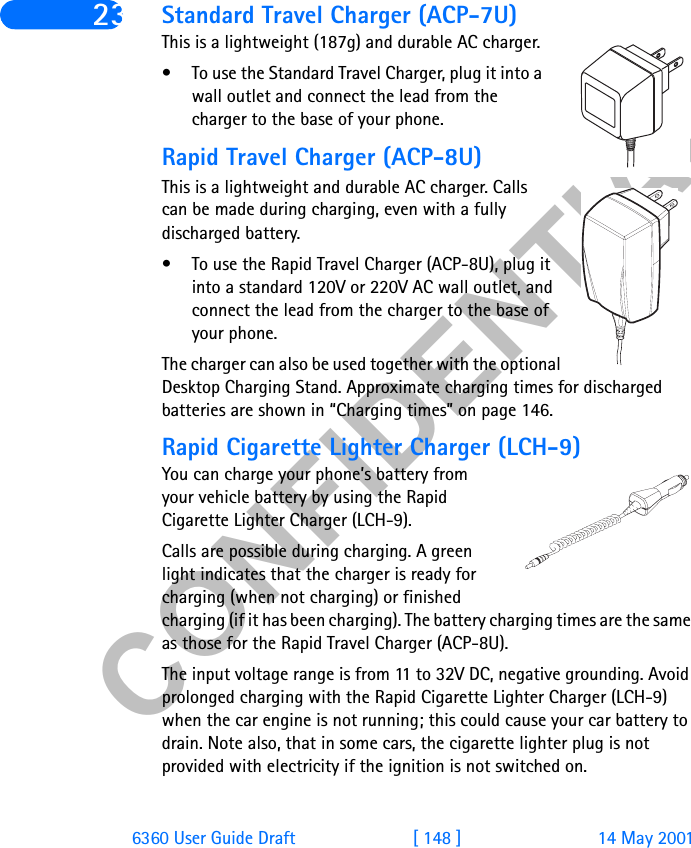 &amp;21),&apos;(17,$/6360 User Guide Draft [ 148 ] 14 May 200123 Standard Travel Charger (ACP-7U)This is a lightweight (187g) and durable AC charger.• To use the Standard Travel Charger, plug it into a wall outlet and connect the lead from the charger to the base of your phone.Rapid Travel Charger (ACP-8U)This is a lightweight and durable AC charger. Calls can be made during charging, even with a fully discharged battery.• To use the Rapid Travel Charger (ACP-8U), plug it into a standard 120V or 220V AC wall outlet, and connect the lead from the charger to the base of your phone.The charger can also be used together with the optional Desktop Charging Stand. Approximate charging times for discharged batteries are shown in “Charging times” on page 146.Rapid Cigarette Lighter Charger (LCH-9)You can charge your phone’s battery from your vehicle battery by using the Rapid Cigarette Lighter Charger (LCH-9). Calls are possible during charging. A green light indicates that the charger is ready for charging (when not charging) or finished charging (if it has been charging). The battery charging times are the same as those for the Rapid Travel Charger (ACP-8U).The input voltage range is from 11 to 32V DC, negative grounding. Avoid prolonged charging with the Rapid Cigarette Lighter Charger (LCH-9) when the car engine is not running; this could cause your car battery to drain. Note also, that in some cars, the cigarette lighter plug is not provided with electricity if the ignition is not switched on.