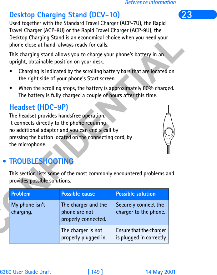 &amp;21),&apos;(17,$/6360 User Guide Draft [ 149 ] 14 May 2001Reference information23Desktop Charging Stand (DCV-10)Used together with the Standard Travel Charger (ACP-7U), the Rapid Travel Charger (ACP-8U) or the Rapid Travel Charger (ACP-9U), the Desktop Charging Stand is an economical choice when you need your phone close at hand, always ready for calls. This charging stand allows you to charge your phone’s battery in an upright, obtainable position on your desk.• Charging is indicated by the scrolling battery bars that are located on the right side of your phone’s Start screen.• When the scrolling stops, the battery is approximately 80% charged. The battery is fully charged a couple of hours after this time.Headset (HDC-9P)  The headset provides handsfree operation. It connects directly to the phone requiring no additional adapter and you can end a call by pressing the button located on the connecting cord, by the microphone.  • TROUBLESHOOTINGThis section lists some of the most commonly encountered problems and provides possible solutions. Problem Possible cause Possible solutionMy phone isn’t charging.The charger and the phone are not properly connected.Securely connect the charger to the phone.The charger is not properly plugged in.Ensure that the charger is plugged in correctly.