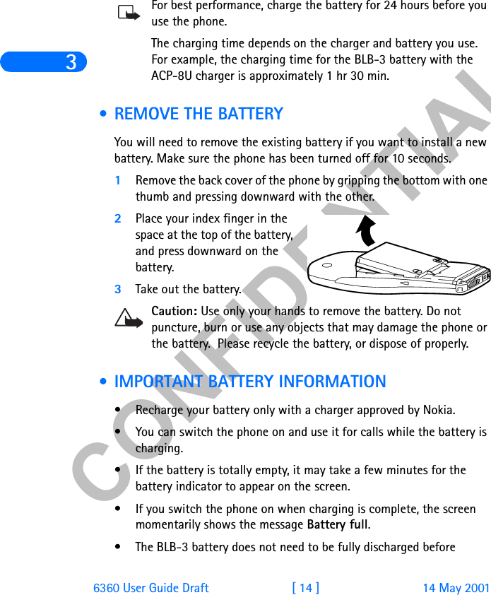 &amp;21),&apos;(17,$/36360 User Guide Draft [ 14 ] 14 May 2001For best performance, charge the battery for 24 hours before you use the phone.The charging time depends on the charger and battery you use. For example, the charging time for the BLB-3 battery with the ACP-8U charger is approximately 1 hr 30 min.  • REMOVE THE BATTERYYou will need to remove the existing battery if you want to install a new battery. Make sure the phone has been turned off for 10 seconds.1Remove the back cover of the phone by gripping the bottom with one thumb and pressing downward with the other.2Place your index finger in the space at the top of the battery, and press downward on the battery. 3Take out the battery.Caution: Use only your hands to remove the battery. Do not puncture, burn or use any objects that may damage the phone or the battery.  Please recycle the battery, or dispose of properly. • IMPORTANT BATTERY INFORMATION• Recharge your battery only with a charger approved by Nokia. • You can switch the phone on and use it for calls while the battery is charging.• If the battery is totally empty, it may take a few minutes for the battery indicator to appear on the screen.• If you switch the phone on when charging is complete, the screen momentarily shows the message Battery full. • The BLB-3 battery does not need to be fully discharged before 