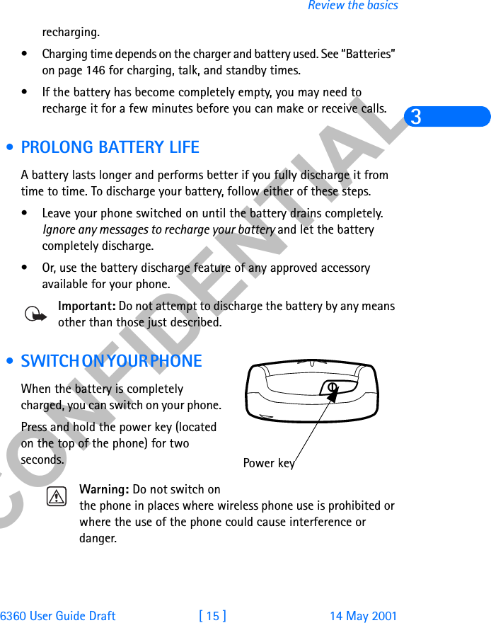 &amp;21),&apos;(17,$/6360 User Guide Draft [ 15 ] 14 May 2001Review the basics3recharging. • Charging time depends on the charger and battery used. See “Batteries” on page 146 for charging, talk, and standby times.• If the battery has become completely empty, you may need to recharge it for a few minutes before you can make or receive calls. • PROLONG BATTERY LIFEA battery lasts longer and performs better if you fully discharge it from time to time. To discharge your battery, follow either of these steps.• Leave your phone switched on until the battery drains completely. Ignore any messages to recharge your battery and let the battery completely discharge.• Or, use the battery discharge feature of any approved accessory available for your phone. Important: Do not attempt to discharge the battery by any means other than those just described.  • S W I T C H  O N  Y O U R  P H O N E             When the battery is completely charged, you can switch on your phone. Press and hold the power key (located on the top of the phone) for two seconds.Warning: Do not switch on the phone in places where wireless phone use is prohibited or where the use of the phone could cause interference or danger.Power key