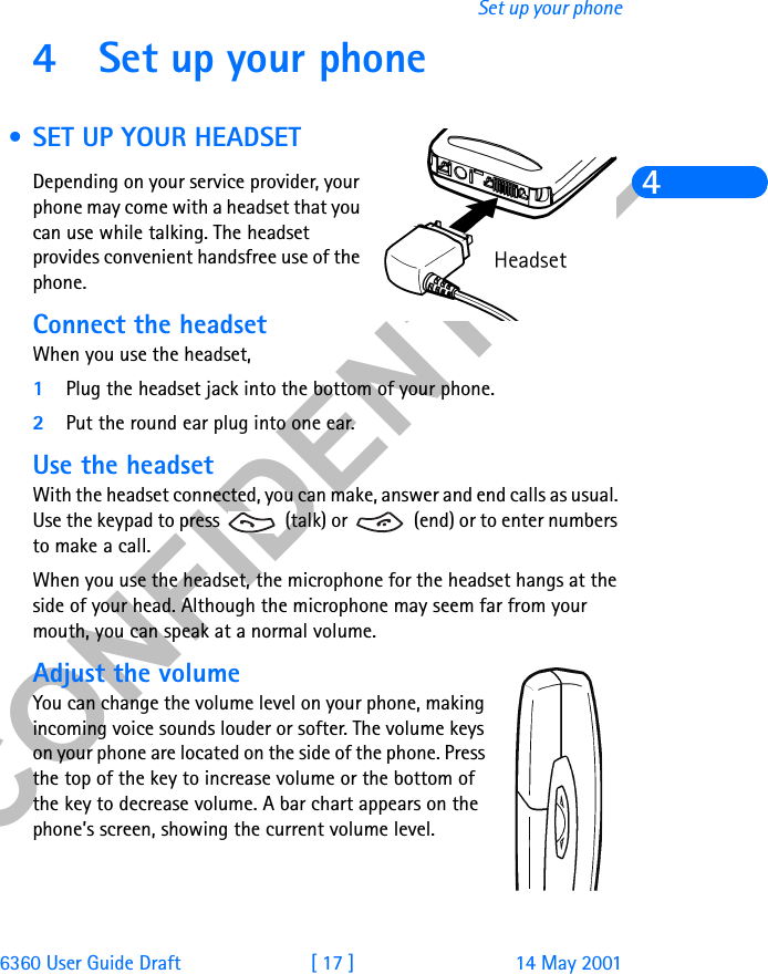 &amp;21),&apos;(17,$/6360 User Guide Draft [ 17 ] 14 May 2001Set up your phone44 Set up your phone • SET UP YOUR HEADSETDepending on your service provider, your phone may come with a headset that you can use while talking. The headset provides convenient handsfree use of the phone.Connect the headsetWhen you use the headset,1Plug the headset jack into the bottom of your phone.2Put the round ear plug into one ear.Use the headsetWith the headset connected, you can make, answer and end calls as usual. Use the keypad to press   (talk) or   (end) or to enter numbers to make a call.When you use the headset, the microphone for the headset hangs at the side of your head. Although the microphone may seem far from your mouth, you can speak at a normal volume.Adjust the volumeYou can change the volume level on your phone, making incoming voice sounds louder or softer. The volume keys on your phone are located on the side of the phone. Press the top of the key to increase volume or the bottom of the key to decrease volume. A bar chart appears on the phone’s screen, showing the current volume level. 