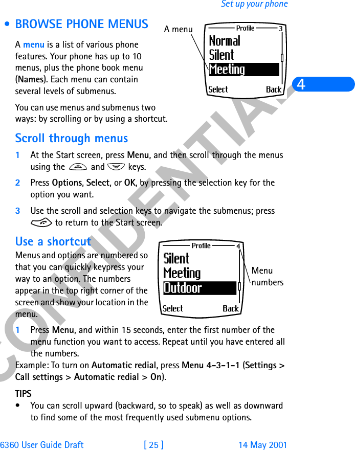 &amp;21),&apos;(17,$/6360 User Guide Draft [ 25 ] 14 May 2001Set up your phone4 • BROWSE PHONE MENUSA menu is a list of various phone features. Your phone has up to 10 menus, plus the phone book menu (Names). Each menu can contain several levels of submenus.You can use menus and submenus two ways: by scrolling or by using a shortcut.Scroll through menus1At the Start screen, press Menu, and then scroll through the menus using the   and   keys.2Press Options, Select, or OK, by pressing the selection key for the option you want.3Use the scroll and selection keys to navigate the submenus; press  to return to the Start screen.Use a shortcutMenus and options are numbered so that you can quickly keypress your way to an option. The numbers appear in the top right corner of the screen and show your location in the menu. 1Press Menu, and within 15 seconds, enter the first number of the menu function you want to access. Repeat until you have entered all the numbers.Example: To turn on Automatic redial, press Menu 4-3-1-1 (Settings &gt; Call settings &gt; Automatic redial &gt; On).TIPS• You can scroll upward (backward, so to speak) as well as downward to find some of the most frequently used submenu options.A menuMenu numbers