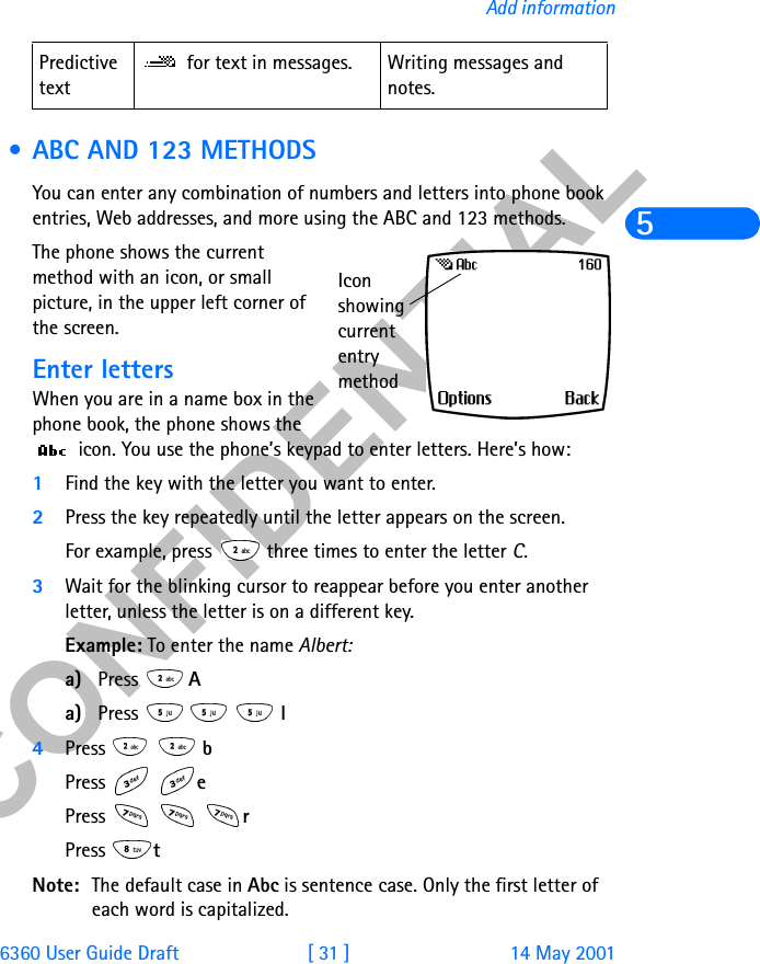 &amp;21),&apos;(17,$/6360 User Guide Draft [ 31 ] 14 May 2001Add information5 • ABC AND 123 METHODSYou can enter any combination of numbers and letters into phone book entries, Web addresses, and more using the ABC and 123 methods.The phone shows the current method with an icon, or small picture, in the upper left corner of the screen.Enter lettersWhen you are in a name box in the phone book, the phone shows the  icon. You use the phone’s keypad to enter letters. Here’s how:1Find the key with the letter you want to enter.2Press the key repeatedly until the letter appears on the screen.For example, press   three times to enter the letter C. 3Wait for the blinking cursor to reappear before you enter another letter, unless the letter is on a different key.Example: To enter the name Albert:a) Press  Aa) Press    l4Press   bPress  ePress   rPress  tNote: The default case in Abc is sentence case. Only the first letter of each word is capitalized. Predictive text for text in messages. Writing messages and notes.Icon showing current entry method