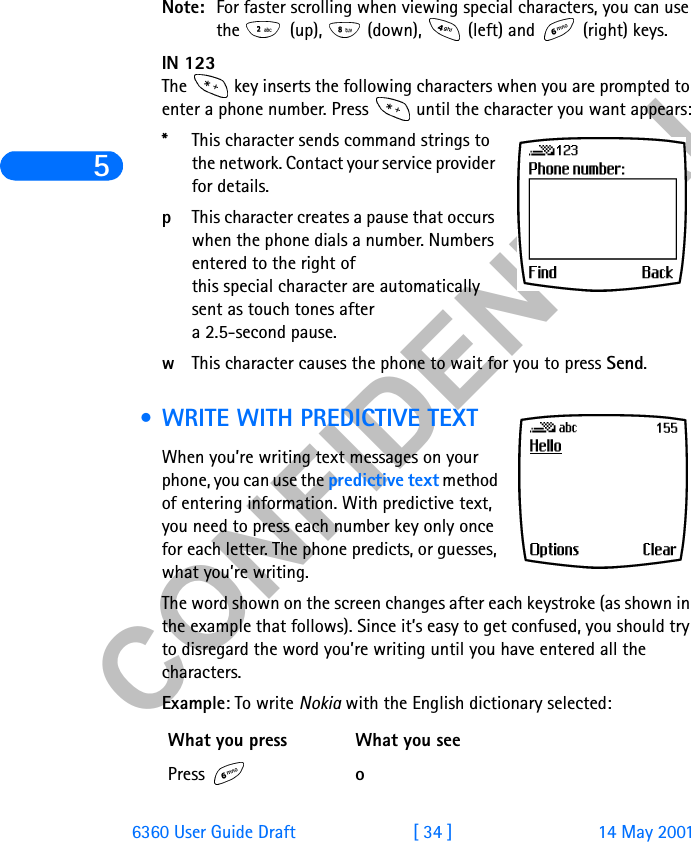 &amp;21),&apos;(17,$/56360 User Guide Draft [ 34 ] 14 May 2001Note: For faster scrolling when viewing special characters, you can use the   (up),   (down),   (left) and   (right) keys.IN 123The   key inserts the following characters when you are prompted to enter a phone number. Press   until the character you want appears:*This character sends command strings to the network. Contact your service provider for details.pThis character creates a pause that occurs when the phone dials a number. Numbers entered to the right of this special character are automatically sent as touch tones after a 2.5-second pause.wThis character causes the phone to wait for you to press Send.  • WRITE WITH PREDICTIVE TEXTWhen you’re writing text messages on your phone, you can use the predictive text method of entering information. With predictive text, you need to press each number key only once for each letter. The phone predicts, or guesses, what you’re writing.The word shown on the screen changes after each keystroke (as shown in the example that follows). Since it’s easy to get confused, you should try to disregard the word you’re writing until you have entered all the characters.Example: To write Nokia with the English dictionary selected:What you press What you seePress  o