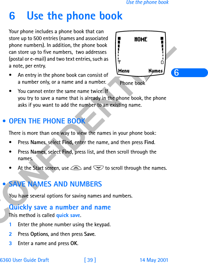 &amp;21),&apos;(17,$/6360 User Guide Draft [ 39 ] 14 May 2001Use the phone book66 Use the phone bookYour phone includes a phone book that can store up to 500 entries (names and associated phone numbers). In addition, the phone book can store up to five numbers,  two addresses (postal or e-mail) and two text entries, such as a note, per entry.• An entry in the phone book can consist of a number only, or a name and a number.• You cannot enter the same name twice. If you try to save a name that is already in the phone book, the phone asks if you want to add the number to an existing name. • OPEN THE PHONE BOOKThere is more than one way to view the names in your phone book:•Press Names, select Find, enter the name, and then press Find. •Press Names, select Find, press list, and then scroll through the names.• At the Start screen, use   and   to scroll through the names.  • SAVE NAMES AND NUMBERSYou have several options for saving names and numbers. Quickly save a number and nameThis method is called quick save.1Enter the phone number using the keypad. 2Press Options, and then press Save. 3Enter a name and press OK.Phone book