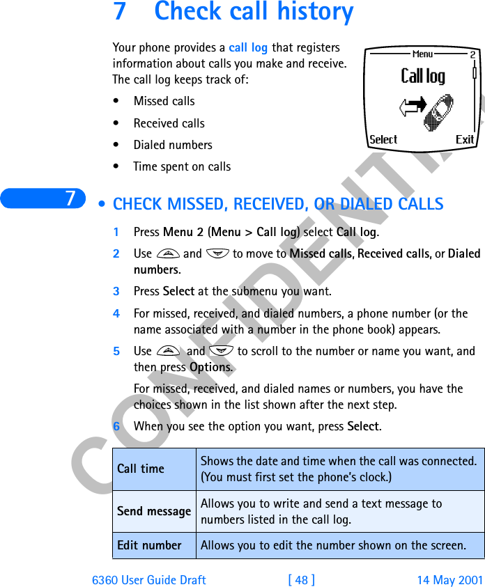&amp;21),&apos;(17,$/76360 User Guide Draft [ 48 ] 14 May 20017 Check call historyYour phone provides a call log that registers information about calls you make and receive. The call log keeps track of:• Missed calls• Received calls• Dialed numbers• Time spent on calls • CHECK MISSED, RECEIVED, OR DIALED CALLS1Press Menu 2 (Menu &gt; Call log) select Call log. 2Use   and   to move to Missed calls, Received calls, or Dialed numbers.3Press Select at the submenu you want.4For missed, received, and dialed numbers, a phone number (or the name associated with a number in the phone book) appears.5Use   and   to scroll to the number or name you want, and then press Options.For missed, received, and dialed names or numbers, you have the choices shown in the list shown after the next step.6When you see the option you want, press Select.Call time Shows the date and time when the call was connected. (You must first set the phone’s clock.) Send message Allows you to write and send a text message to numbers listed in the call log.Edit number Allows you to edit the number shown on the screen.