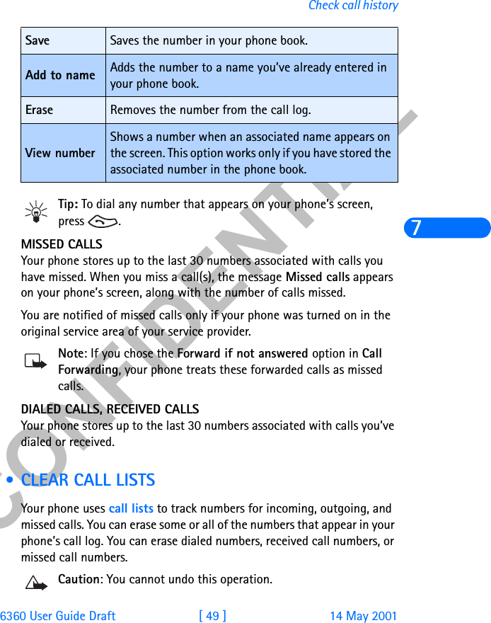 &amp;21),&apos;(17,$/6360 User Guide Draft [ 49 ] 14 May 2001Check call history7Tip: To dial any number that appears on your phone’s screen, press .MISSED CALLSYour phone stores up to the last 30 numbers associated with calls you have missed. When you miss a call(s), the message Missed calls appears on your phone’s screen, along with the number of calls missed.You are notified of missed calls only if your phone was turned on in the original service area of your service provider.Note: If you chose the Forward if not answered option in Call Forwarding, your phone treats these forwarded calls as missed calls. DIALED CALLS, RECEIVED CALLSYour phone stores up to the last 30 numbers associated with calls you’ve dialed or received.  • CLEAR CALL LISTSYour phone uses call lists to track numbers for incoming, outgoing, and missed calls. You can erase some or all of the numbers that appear in your phone’s call log. You can erase dialed numbers, received call numbers, or missed call numbers. Caution: You cannot undo this operation.Save Saves the number in your phone book.Add to name Adds the number to a name you’ve already entered in your phone book.Erase Removes the number from the call log.View numberShows a number when an associated name appears on the screen. This option works only if you have stored the associated number in the phone book. 