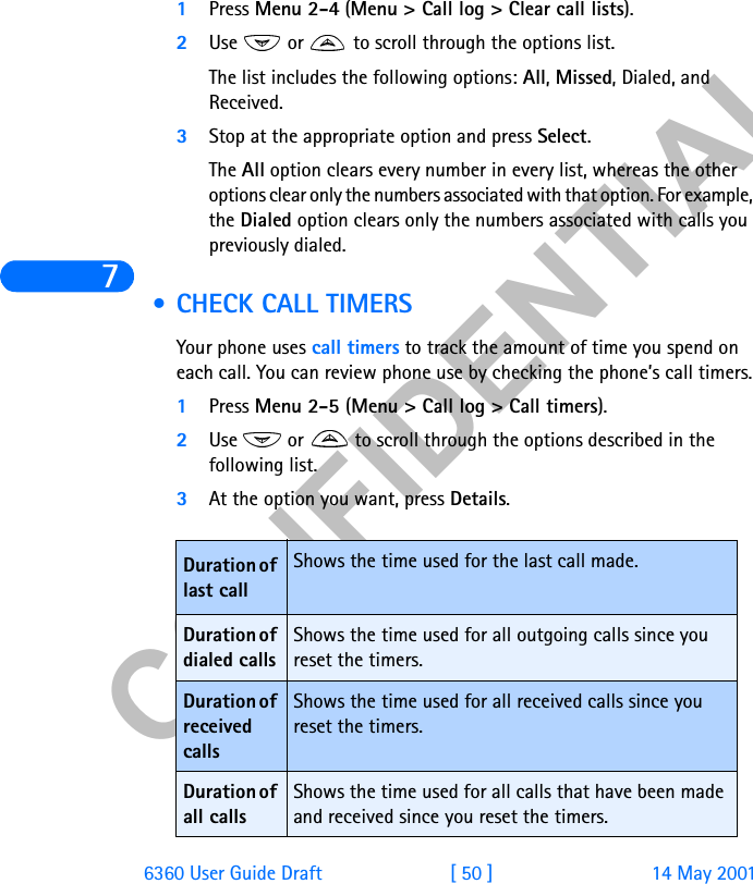 &amp;21),&apos;(17,$/76360 User Guide Draft [ 50 ] 14 May 20011Press Menu 2-4 (Menu &gt; Call log &gt; Clear call lists).2Use   or   to scroll through the options list.The list includes the following options: All, Missed, Dialed, and Received. 3Stop at the appropriate option and press Select.The All option clears every number in every list, whereas the other options clear only the numbers associated with that option. For example, the Dialed option clears only the numbers associated with calls you previously dialed. • CHECK CALL TIMERSYour phone uses call timers to track the amount of time you spend on each call. You can review phone use by checking the phone’s call timers.1Press Menu 2-5 (Menu &gt; Call log &gt; Call timers).2Use   or   to scroll through the options described in the following list.3At the option you want, press Details.Duration of last callShows the time used for the last call made.Duration of dialed callsShows the time used for all outgoing calls since you reset the timers.Duration of received callsShows the time used for all received calls since you reset the timers.Duration of all calls Shows the time used for all calls that have been made and received since you reset the timers.