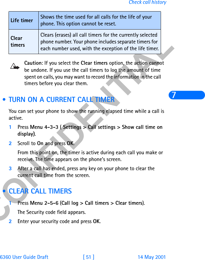 &amp;21),&apos;(17,$/6360 User Guide Draft [ 51 ] 14 May 2001Check call history7Caution: If you select the Clear timers option, the action cannot be undone. If you use the call timers to log the amount of time spent on calls, you may want to record the information in the call     timers before you clear them. • TURN ON A CURRENT CALL TIMERYou can set your phone to show the running elapsed time while a call is active.1Press Menu 4-3-3 ( Settings &gt; Call settings &gt; Show call time on display).2Scroll to On and press OK. From this point on, the timer is active during each call you make or receive. The time appears on the phone’s screen.3After a call has ended, press any key on your phone to clear the current call time from the screen. • CLEAR CALL TIMERS1Press Menu 2-5-6 (Call log &gt; Call timers &gt; Clear timers). The Security code field appears.2Enter your security code and press OK.Life timer Shows the time used for all calls for the life of your phone. This option cannot be reset.Clear timersClears (erases) all call timers for the currently selected phone number. Your phone includes separate timers for each number used, with the exception of the life timer.