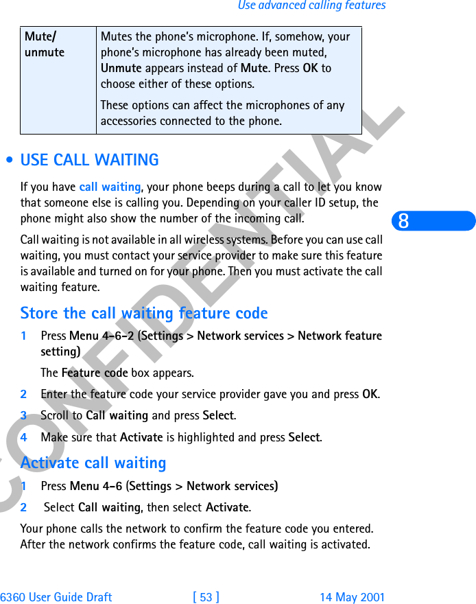 &amp;21),&apos;(17,$/6360 User Guide Draft [ 53 ] 14 May 2001Use advanced calling features8 • USE CALL WAITINGIf you have call waiting, your phone beeps during a call to let you know that someone else is calling you. Depending on your caller ID setup, the phone might also show the number of the incoming call. Call waiting is not available in all wireless systems. Before you can use call waiting, you must contact your service provider to make sure this feature is available and turned on for your phone. Then you must activate the call waiting feature. Store the call waiting feature code1Press Menu 4-6-2 (Settings &gt; Network services &gt; Network feature setting)The Feature code box appears.2Enter the feature code your service provider gave you and press OK.3Scroll to Call waiting and press Select. 4Make sure that Activate is highlighted and press Select.Activate call waiting1Press Menu 4-6 (Settings &gt; Network services)2 Select Call waiting, then select Activate.Your phone calls the network to confirm the feature code you entered. After the network confirms the feature code, call waiting is activated.Mute/unmuteMutes the phone’s microphone. If, somehow, your phone’s microphone has already been muted, Unmute appears instead of Mute. Press OK to choose either of these options. These options can affect the microphones of any accessories connected to the phone.