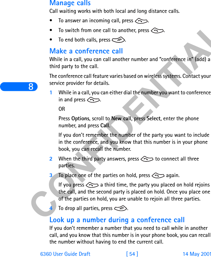 &amp;21),&apos;(17,$/86360 User Guide Draft [ 54 ] 14 May 2001Manage callsCall waiting works with both local and long distance calls.• To answer an incoming call, press  .• To switch from one call to another, press  .• To end both calls, press  .Make a conference callWhile in a call, you can call another number and “conference in” (add) a third party to the call.The conference call feature varies based on wireless systems. Contact your service provider for details.1While in a call, you can either dial the number you want to conference in and press  . ORPress Options, scroll to New call, press Select, enter the phone number, and press Call.If you don’t remember the number of the party you want to include in the conference, and you know that this number is in your phone book, you can recall the number. 2When the third party answers, press   to connect all three parties.3To place one of the parties on hold, press   again. If you press   a third time, the party you placed on hold rejoins the call, and the second party is placed on hold. Once you place one of the parties on hold, you are unable to rejoin all three parties.4To drop all parties, press  .Look up a number during a conference callIf you don’t remember a number that you need to call while in another call, and you know that this number is in your phone book, you can recall the number without having to end the current call.