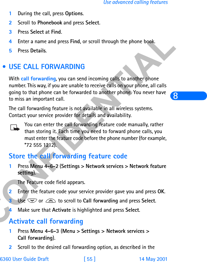&amp;21),&apos;(17,$/6360 User Guide Draft [ 55 ] 14 May 2001Use advanced calling features81During the call, press Options.2Scroll to Phonebook and press Select.3Press Select at Find.4Enter a name and press Find, or scroll through the phone book.5Press Details. • USE CALL FORWARDINGWith call forwarding, you can send incoming calls to another phone number. This way, if you are unable to receive calls on your phone, all calls going to that phone can be forwarded to another phone. You never have to miss an important call.The call forwarding feature is not available in all wireless systems. Contact your service provider for details and availability.You can enter the call forwarding feature code manually, rather than storing it. Each time you need to forward phone calls, you must enter the feature code before the phone number (for example, *72 555 1212).Store the call forwarding feature code1Press Menu 4-6-2 (Settings &gt; Network services &gt; Network feature setting).The Feature code field appears.2Enter the feature code your service provider gave you and press OK.3Use   or   to scroll to Call forwarding and press Select.4Make sure that Activate is highlighted and press Select.Activate call forwarding1Press Menu 4-6-3 (Menu &gt; Settings &gt; Network services &gt; Call forwarding).2Scroll to the desired call forwarding option, as described in the 