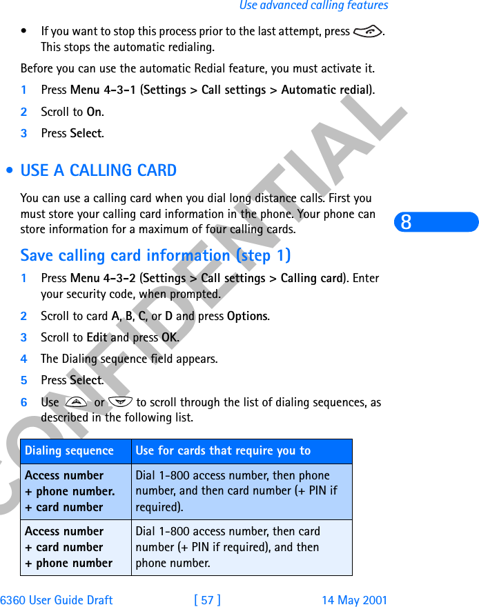 &amp;21),&apos;(17,$/6360 User Guide Draft [ 57 ] 14 May 2001Use advanced calling features8• If you want to stop this process prior to the last attempt, press  . This stops the automatic redialing.Before you can use the automatic Redial feature, you must activate it. 1Press Menu 4-3-1 (Settings &gt; Call settings &gt; Automatic redial).2Scroll to On.3Press Select. • USE A CALLING CARDYou can use a calling card when you dial long distance calls. First you must store your calling card information in the phone. Your phone can store information for a maximum of four calling cards.Save calling card information (step 1)1Press Menu 4-3-2 (Settings &gt; Call settings &gt; Calling card). Enter your security code, when prompted.2Scroll to card A, B, C, or D and press Options.3Scroll to Edit and press OK. 4The Dialing sequence field appears.5Press Select.6Use   or   to scroll through the list of dialing sequences, as described in the following list. Dialing sequence Use for cards that require you toAccess number+ phone number.+ card numberDial 1-800 access number, then phone number, and then card number (+ PIN if required).Access number+ card number+ phone numberDial 1-800 access number, then card number (+ PIN if required), and then phone number.