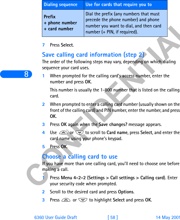 &amp;21),&apos;(17,$/86360 User Guide Draft [ 58 ] 14 May 20017Press Select.Save calling card information (step 2)The order of the following steps may vary, depending on which dialing sequence your card uses.1When prompted for the calling card’s access number, enter the number and press OK.This number is usually the 1-800 number that is listed on the calling card.2When prompted to enter a calling card number (usually shown on the front of the calling card) and PIN number, enter the number, and press OK.3Press OK again when the Save changes? message appears.4Use   or   to scroll to Card name, press Select, and enter the card name using your phone’s keypad. 5Press OK.Choose a calling card to useIf you have more than one calling card, you’ll need to choose one before making a call.1Press Menu 4-2-2 (Settings &gt; Call settings &gt; Calling card). Enter your security code when prompted.2Scroll to the desired card and press Options.3Press   or   to highlight Select and press OK.Prefix + phone number+ card numberDial the prefix (any numbers that must precede the phone number) and phone number you want to dial, and then card number (+ PIN, if required).Dialing sequence Use for cards that require you to