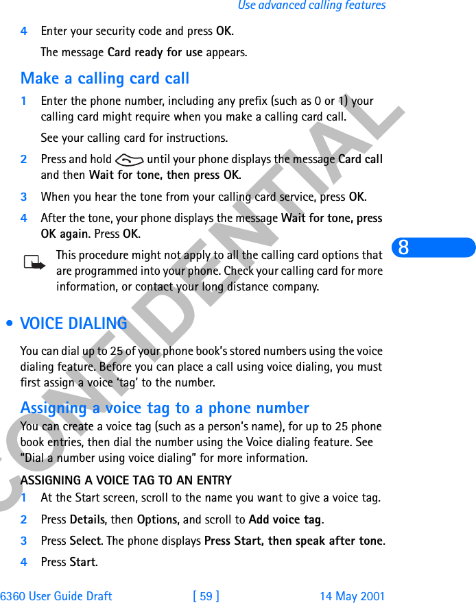 &amp;21),&apos;(17,$/6360 User Guide Draft [ 59 ] 14 May 2001Use advanced calling features84Enter your security code and press OK. The message Card ready for use appears.Make a calling card call1Enter the phone number, including any prefix (such as 0 or 1) your calling card might require when you make a calling card call.See your calling card for instructions.2Press and hold   until your phone displays the message Card call and then Wait for tone, then press OK.3When you hear the tone from your calling card service, press OK.4After the tone, your phone displays the message Wait for tone, press OK again. Press OK.This procedure might not apply to all the calling card options that are programmed into your phone. Check your calling card for more information, or contact your long distance company. • VOICE DIALING You can dial up to 25 of your phone book’s stored numbers using the voice dialing feature. Before you can place a call using voice dialing, you must first assign a voice ‘tag’ to the number.Assigning a voice tag to a phone numberYou can create a voice tag (such as a person’s name), for up to 25 phone book entries, then dial the number using the Voice dialing feature. See “Dial a number using voice dialing” for more information.ASSIGNING A VOICE TAG TO AN ENTRY1At the Start screen, scroll to the name you want to give a voice tag.2Press Details, then Options, and scroll to Add voice tag. 3Press Select. The phone displays Press Start, then speak after tone.4Press Start. 