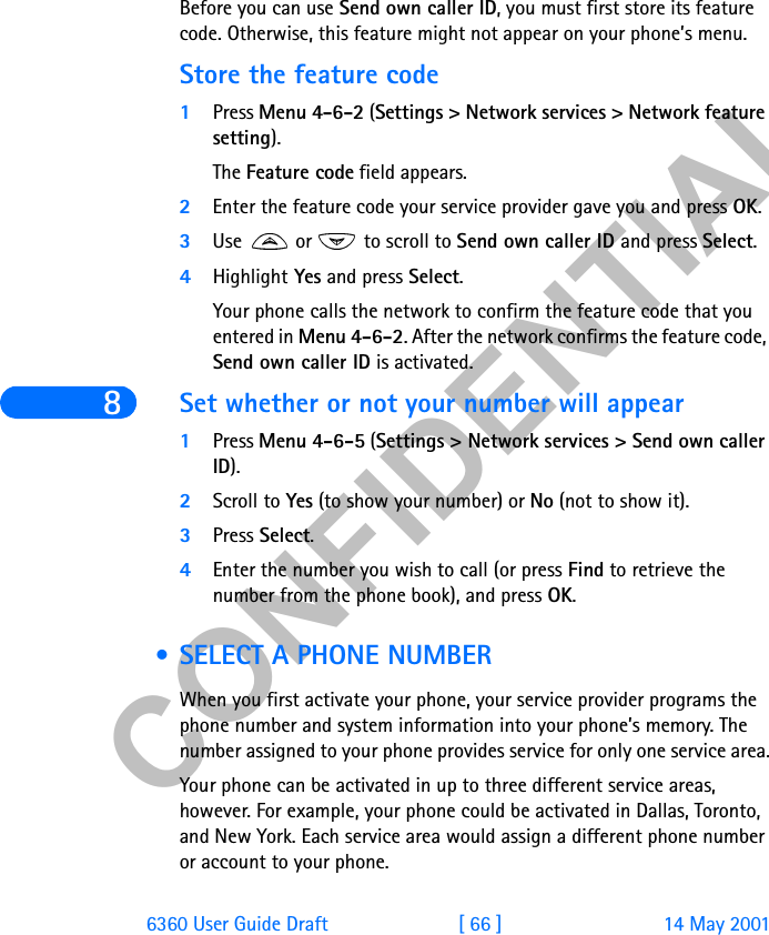 &amp;21),&apos;(17,$/86360 User Guide Draft [ 66 ] 14 May 2001Before you can use Send own caller ID, you must first store its feature code. Otherwise, this feature might not appear on your phone’s menu. Store the feature code 1Press Menu 4-6-2 (Settings &gt; Network services &gt; Network feature setting).The Feature code field appears.2Enter the feature code your service provider gave you and press OK.3Use  or  to scroll to Send own caller ID and press Select.4Highlight Yes and press Select.Your phone calls the network to confirm the feature code that you entered in Menu 4-6-2. After the network confirms the feature code, Send own caller ID is activated.Set whether or not your number will appear1Press Menu 4-6-5 (Settings &gt; Network services &gt; Send own caller ID).2Scroll to Yes (to show your number) or No (not to show it).3Press Select.4Enter the number you wish to call (or press Find to retrieve the number from the phone book), and press OK. • SELECT A PHONE NUMBERWhen you first activate your phone, your service provider programs the phone number and system information into your phone’s memory. The number assigned to your phone provides service for only one service area.Your phone can be activated in up to three different service areas, however. For example, your phone could be activated in Dallas, Toronto, and New York. Each service area would assign a different phone number or account to your phone. 