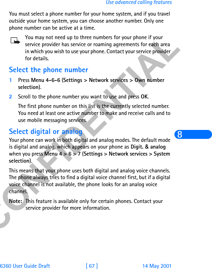 &amp;21),&apos;(17,$/6360 User Guide Draft [ 67 ] 14 May 2001Use advanced calling features8You must select a phone number for your home system, and if you travel outside your home system, you can choose another number. Only one phone number can be active at a time.You may not need up to three numbers for your phone if your service provider has service or roaming agreements for each area in which you wish to use your phone. Contact your service provider for details.Select the phone number1Press Menu 4-6-6 (Settings &gt; Network services &gt; Own number selection). 2Scroll to the phone number you want to use and press OK.The first phone number on this list is the currently selected number. You need at least one active number to make and receive calls and to use mobile messaging services. Select digital or analogYour phone can work in both digital and analog modes. The default mode is digital and analog, which appears on your phone as Digit. &amp; analog when you press Menu 4 &gt; 6 &gt; 7 (Settings &gt; Network services &gt; System selection).This means that your phone uses both digital and analog voice channels. The phone always tries to find a digital voice channel first, but if a digital voice channel is not available, the phone looks for an analog voice channel.Note: This feature is available only for certain phones. Contact your service provider for more information.