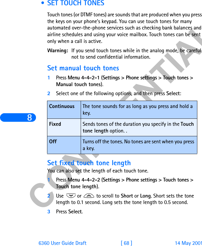 &amp;21),&apos;(17,$/86360 User Guide Draft [ 68 ] 14 May 2001 • SET TOUCH TONESTouch tones (or DTMF tones) are sounds that are produced when you press the keys on your phone’s keypad. You can use touch tones for many automated over-the-phone services such as checking bank balances and airline schedules and using your voice mailbox. Touch tones can be sent only when a call is active. Warning: If you send touch tones while in the analog mode, be careful not to send confidential information.Set manual touch tones1Press Menu 4-4-2-1 (Settings &gt; Phone settings &gt; Touch tones &gt; Manual touch tones).2Select one of the following options, and then press Select:Set fixed touch tone length You can also set the length of each touch tone. 1Press Menu 4-4-2-2 (Settings &gt; Phone settings &gt; Touch tones &gt; Touch tone length).2Use   or   to scroll to Short or Long. Short sets the tone length to 0.1 second. Long sets the tone length to 0.5 second.3Press Select.Continuous The tone sounds for as long as you press and hold a key.Fixed Sends tones of the duration you specify in the Touch tone length option. .Off Turns off the tones. No tones are sent when you press a key.
