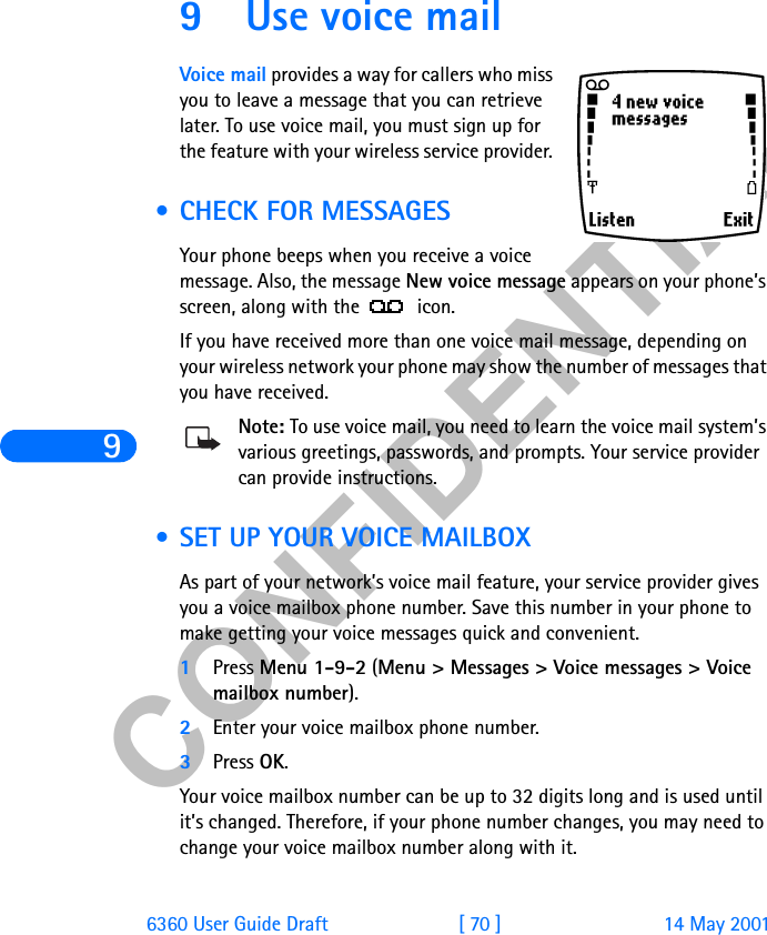 &amp;21),&apos;(17,$/96360 User Guide Draft [ 70 ] 14 May 20019 Use voice mailVoice mail provides a way for callers who miss you to leave a message that you can retrieve later. To use voice mail, you must sign up for the feature with your wireless service provider.  • CHECK FOR MESSAGESYour phone beeps when you receive a voice message. Also, the message New voice message appears on your phone’s screen, along with the   icon.If you have received more than one voice mail message, depending on your wireless network your phone may show the number of messages that you have received.Note: To use voice mail, you need to learn the voice mail system’s various greetings, passwords, and prompts. Your service provider can provide instructions.  • SET UP YOUR VOICE MAILBOXAs part of your network’s voice mail feature, your service provider gives you a voice mailbox phone number. Save this number in your phone to make getting your voice messages quick and convenient.1Press Menu 1-9-2 (Menu &gt; Messages &gt; Voice messages &gt; Voice mailbox number).2Enter your voice mailbox phone number.3Press OK.Your voice mailbox number can be up to 32 digits long and is used until it’s changed. Therefore, if your phone number changes, you may need to change your voice mailbox number along with it.