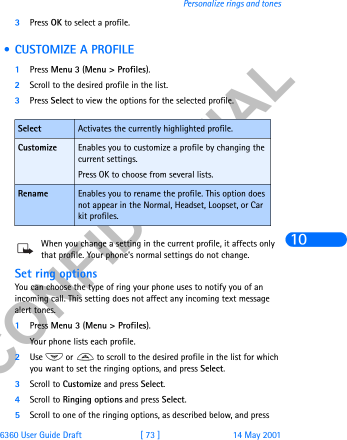 &amp;21),&apos;(17,$/6360 User Guide Draft [ 73 ] 14 May 2001Personalize rings and tones103Press OK to select a profile. • CUSTOMIZE A PROFILE1Press Menu 3 (Menu &gt; Profiles).2Scroll to the desired profile in the list.3Press Select to view the options for the selected profile.When you change a setting in the current profile, it affects only that profile. Your phone’s normal settings do not change.Set ring optionsYou can choose the type of ring your phone uses to notify you of an incoming call. This setting does not affect any incoming text message alert tones. 1Press Menu 3 (Menu &gt; Profiles). Your phone lists each profile.2Use   or   to scroll to the desired profile in the list for which you want to set the ringing options, and press Select. 3Scroll to Customize and press Select.4Scroll to Ringing options and press Select. 5Scroll to one of the ringing options, as described below, and press Select Activates the currently highlighted profile.Customize Enables you to customize a profile by changing the current settings.Press OK to choose from several lists.Rename Enables you to rename the profile. This option does not appear in the Normal, Headset, Loopset, or Car kit profiles.