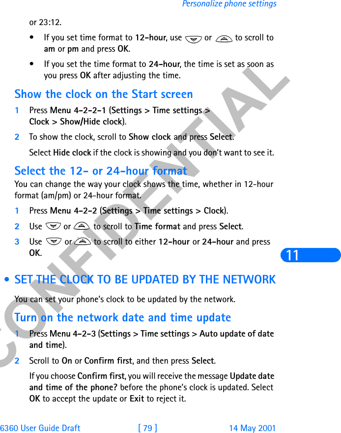 &amp;21),&apos;(17,$/6360 User Guide Draft [ 79 ] 14 May 2001Personalize phone settings11or 23:12.• If you set time format to 12-hour, use   or   to scroll to am or pm and press OK.• If you set the time format to 24-hour, the time is set as soon as you press OK after adjusting the time.Show the clock on the Start screen1Press Menu 4-2-2-1 (Settings &gt; Time settings &gt; Clock &gt; Show/Hide clock).2To show the clock, scroll to Show clock and press Select. Select Hide clock if the clock is showing and you don’t want to see it. Select the 12- or 24-hour formatYou can change the way your clock shows the time, whether in 12-hour format (am/pm) or 24-hour format.1Press Menu 4-2-2 (Settings &gt; Time settings &gt; Clock).2Use   or   to scroll to Time format and press Select.3Use   or   to scroll to either 12-hour or 24-hour and press OK. • SET THE CLOCK TO BE UPDATED BY THE NETWORKYou can set your phone’s clock to be updated by the network. Turn on the network date and time update1Press Menu 4-2-3 (Settings &gt; Time settings &gt; Auto update of date and time).2Scroll to On or Confirm first, and then press Select. If you choose Confirm first, you will receive the message Update date and time of the phone? before the phone’s clock is updated. Select OK to accept the update or Exit to reject it.