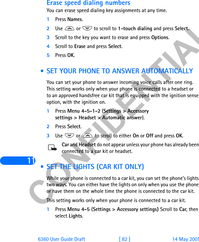 &amp;21),&apos;(17,$/116360 User Guide Draft [ 82 ] 14 May 2001Erase speed dialing numbersYou can erase speed dialing key assignments at any time.1Press Names.2Use   or   to scroll to 1-touch dialing and press Select.3Scroll to the key you want to erase and press Options.4Scroll to Erase and press Select.5Press OK. • SET YOUR PHONE TO ANSWER AUTOMATICALLYYou can set your phone to answer incoming voice calls after one ring. This setting works only when your phone is connected to a headset or to an approved handsfree car kit that is equipped with the ignition sense option, with the ignition on.1Press Menu 4-5-1-2 (Settings &gt; Accessory settings &gt; Headset &gt; Automatic answer).2Press Select.3Use   or   to scroll to either On or Off and press OK.Car and Headset do not appear unless your phone has already been connected to a car kit or headset. • SET THE LIGHTS (CAR KIT ONLY)While your phone is connected to a car kit, you can set the phone’s lights two ways. You can either have the lights on only when you use the phone or have them on the whole time the phone is connected to the car kit. This setting works only when your phone is connected to a car kit. 1Press Menu 4-5 (Settings &gt; Accessory settings) Scroll to Car, then select Lights.