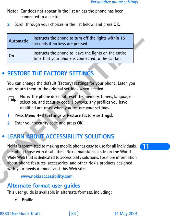 &amp;21),&apos;(17,$/6360 User Guide Draft [ 83 ] 14 May 2001Personalize phone settings11Note: Car does not appear in the list unless the phone has been connected to a car kit.2Scroll through your choices in the list below, and press OK. • RESTORE THE FACTORY SETTINGSYou can change the default (factory) settings for your phone. Later, you can return them to the original settings when needed.Note: The phone does not reset the memory, timers, language selection, and security code. However, any profiles you have modified are reset when you restore your settings.1Press Menu 4-8 (Settings &gt; Restore factory settings).2Enter your security code and press OK. • LEARN ABOUT ACCESSIBILITY SOLUTIONSNokia is committed to making mobile phones easy to use for all individuals, including those with disabilities. Nokia maintains a site on the World Wide Web that is dedicated to accessibility solutions. For more information about phone features, accessories, and other Nokia products designed with your needs in mind, visit this Web site: www.nokiaaccessibility.comAlternate format user guidesThis user guide is available in alternate formats, including:• BrailleAutomatic Instructs the phone to turn off the lights within 15 seconds if no keys are pressed.On Instructs the phone to leave the lights on the entire time that your phone is connected to the car kit.