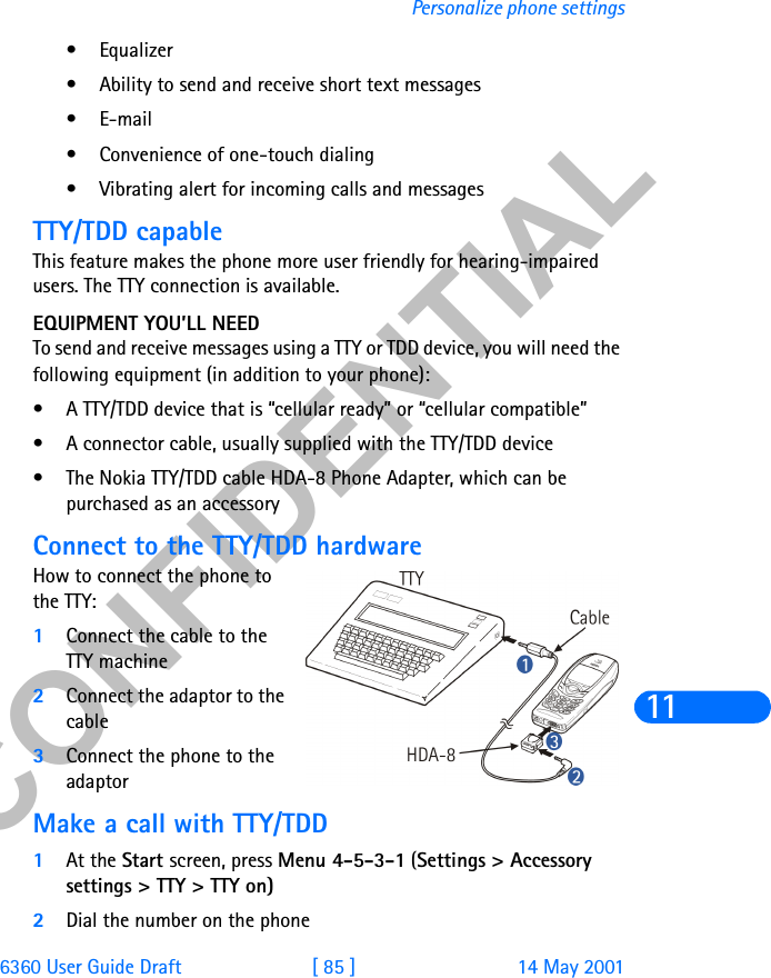 &amp;21),&apos;(17,$/6360 User Guide Draft [ 85 ] 14 May 2001Personalize phone settings11• Equalizer• Ability to send and receive short text messages•E-mail• Convenience of one-touch dialing• Vibrating alert for incoming calls and messagesTTY/TDD capableThis feature makes the phone more user friendly for hearing-impaired users. The TTY connection is available.EQUIPMENT YOU’LL NEEDTo send and receive messages using a TTY or TDD device, you will need the following equipment (in addition to your phone):• A TTY/TDD device that is “cellular ready” or “cellular compatible”• A connector cable, usually supplied with the TTY/TDD device • The Nokia TTY/TDD cable HDA-8 Phone Adapter, which can be purchased as an accessoryConnect to the TTY/TDD hardwareHow to connect the phone to the TTY: 1Connect the cable to the TTY machine2Connect the adaptor to the cable 3Connect the phone to the adaptorMake a call with TTY/TDD1At the Start screen, press Menu 4-5-3-1 (Settings &gt; Accessory settings &gt; TTY &gt; TTY on)2Dial the number on the phone