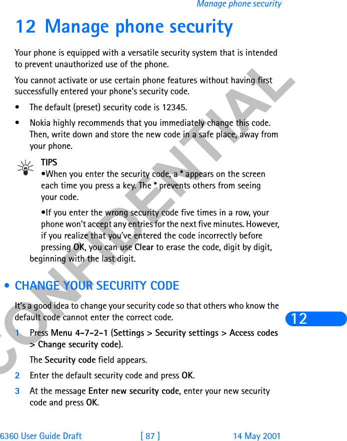 &amp;21),&apos;(17,$/6360 User Guide Draft [ 87 ] 14 May 2001Manage phone security1212 Manage phone securityYour phone is equipped with a versatile security system that is intended to prevent unauthorized use of the phone.You cannot activate or use certain phone features without having first successfully entered your phone’s security code. • The default (preset) security code is 12345.• Nokia highly recommends that you immediately change this code. Then, write down and store the new code in a safe place, away from your phone.TIPS•When you enter the security code, a * appears on the screeneach time you press a key. The * prevents others from seeing your code.•If you enter the wrong security code five times in a row, your phone won’t accept any entries for the next five minutes. However, if you realize that you’ve entered the code incorrectly before pressing OK, you can use Clear to erase the code, digit by digit, beginning with the last digit. • CHANGE YOUR SECURITY CODEIt’s a good idea to change your security code so that others who know the default code cannot enter the correct code.1Press Menu 4-7-2-1 (Settings &gt; Security settings &gt; Access codes &gt; Change security code).The Security code field appears.2Enter the default security code and press OK. 3At the message Enter new security code, enter your new security code and press OK.