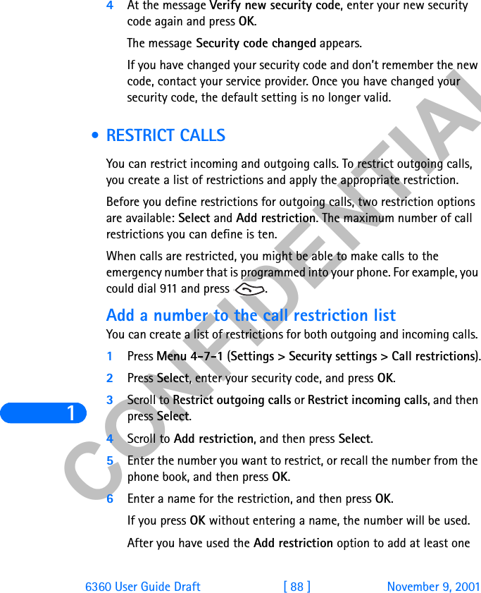 &amp;21),&apos;(17,$/16360 User Guide Draft [ 88 ] November 9, 20014At the message Verify new security code, enter your new security code again and press OK. The message Security code changed appears.If you have changed your security code and don’t remember the new code, contact your service provider. Once you have changed your security code, the default setting is no longer valid. • RESTRICT CALLSYou can restrict incoming and outgoing calls. To restrict outgoing calls, you create a list of restrictions and apply the appropriate restriction.Before you define restrictions for outgoing calls, two restriction options are available: Select and Add restriction. The maximum number of call restrictions you can define is ten.When calls are restricted, you might be able to make calls to the emergency number that is programmed into your phone. For example, you could dial 911 and press  . Add a number to the call restriction listYou can create a list of restrictions for both outgoing and incoming calls. 1Press Menu 4-7-1 (Settings &gt; Security settings &gt; Call restrictions).2Press Select, enter your security code, and press OK.3Scroll to Restrict outgoing calls or Restrict incoming calls, and then press Select.4Scroll to Add restriction, and then press Select.5Enter the number you want to restrict, or recall the number from the phone book, and then press OK.6Enter a name for the restriction, and then press OK. If you press OK without entering a name, the number will be used. After you have used the Add restriction option to add at least one 