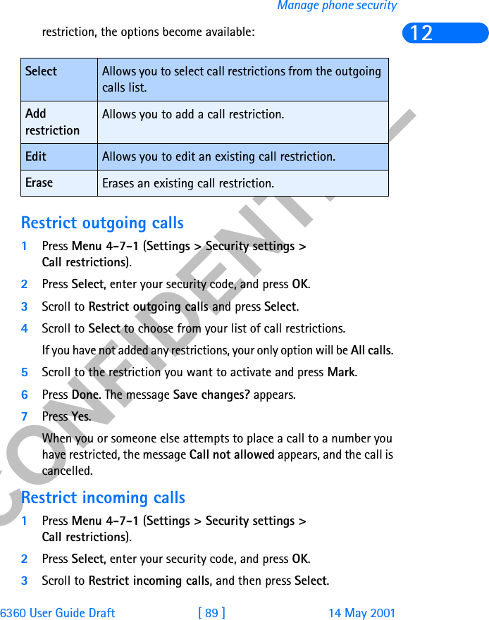 &amp;21),&apos;(17,$/6360 User Guide Draft [ 89 ] 14 May 2001Manage phone security12restriction, the options become available:Restrict outgoing calls1Press Menu 4-7-1 (Settings &gt; Security settings &gt; Call restrictions).2Press Select, enter your security code, and press OK.3Scroll to Restrict outgoing calls and press Select.4Scroll to Select to choose from your list of call restrictions.If you have not added any restrictions, your only option will be All calls. 5Scroll to the restriction you want to activate and press Mark.6Press Done. The message Save changes? appears. 7Press Yes.When you or someone else attempts to place a call to a number you have restricted, the message Call not allowed appears, and the call is cancelled. Restrict incoming calls1Press Menu 4-7-1 (Settings &gt; Security settings &gt; Call restrictions).2Press Select, enter your security code, and press OK.3Scroll to Restrict incoming calls, and then press Select. Select Allows you to select call restrictions from the outgoing calls list.Add restrictionAllows you to add a call restriction.Edit Allows you to edit an existing call restriction.Erase Erases an existing call restriction.