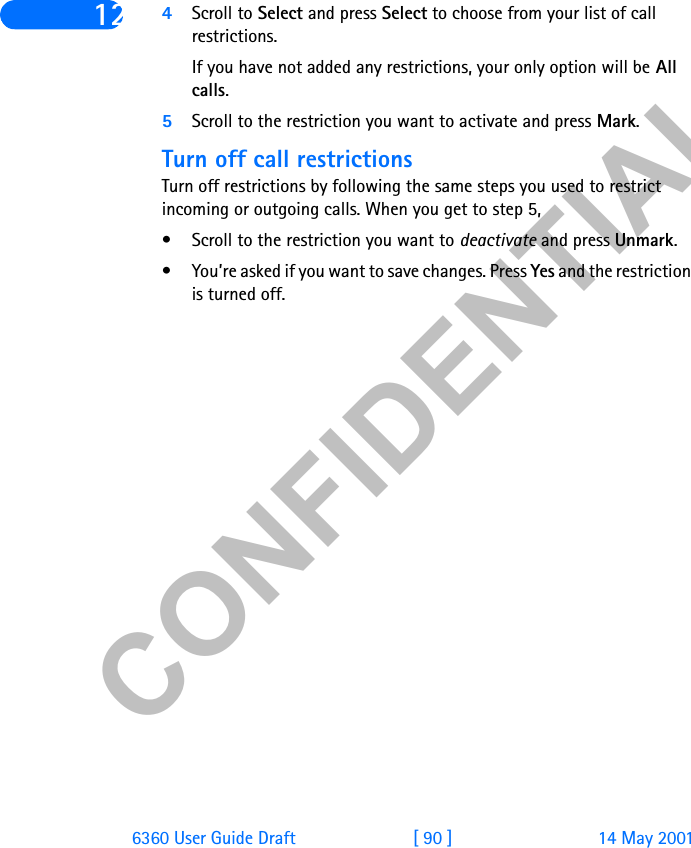 &amp;21),&apos;(17,$/6360 User Guide Draft [ 90 ] 14 May 200112 4Scroll to Select and press Select to choose from your list of call restrictions.If you have not added any restrictions, your only option will be All calls. 5Scroll to the restriction you want to activate and press Mark.Turn off call restrictionsTurn off restrictions by following the same steps you used to restrict incoming or outgoing calls. When you get to step 5, • Scroll to the restriction you want to deactivate and press Unmark.• You’re asked if you want to save changes. Press Yes and the restriction is turned off. 