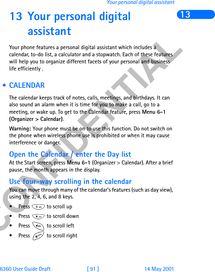 &amp;21),&apos;(17,$/6360 User Guide Draft [ 91 ] 14 May 2001Your personal digital assistant1313 Your personal digital assistantYour phone features a personal digital assistant which includes a calendar, to-do list, a calculator and a stopwatch. Each of these features will help you to organize different facets of your personal and business life efficiently . •CALENDARThe calendar keeps track of notes, calls, meetings, and birthdays. It can also sound an alarm when it is time for you to make a call, go to a meeting, or wake up. To get to the Calendar feature, press Menu 6-1 (Organizer &gt; Calendar).Warning: Your phone must be on to use this function. Do not switch on the phone when wireless phone use is prohibited or when it may cause interference or danger.Open the Calendar / enter the Day listAt the Start screen, press Menu 6-1 (Organizer &gt; Calendar). After a brief pause, the month appears in the display.Use four-way scrolling in the calendarYou can move through many of the calendar’s features (such as day view), using the 2, 4, 6, and 8 keys.• Press   to scroll up• Press   to scroll down• Press   to scroll left• Press   to scroll right