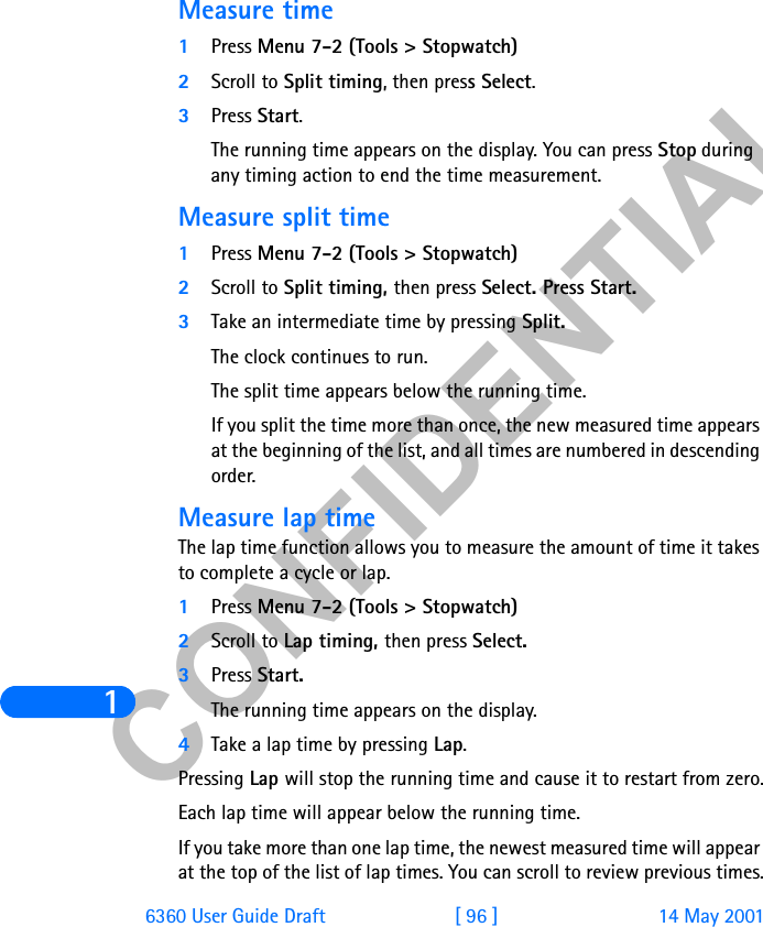 &amp;21),&apos;(17,$/16360 User Guide Draft [ 96 ] 14 May 2001Measure time1Press Menu 7-2 (Tools &gt; Stopwatch) 2Scroll to Split timing, then press Select.3Press Start. The running time appears on the display. You can press Stop during any timing action to end the time measurement.Measure split time1Press Menu 7-2 (Tools &gt; Stopwatch) 2Scroll to Split timing, then press Select. Press Start.3Take an intermediate time by pressing Split.The clock continues to run.The split time appears below the running time.If you split the time more than once, the new measured time appears at the beginning of the list, and all times are numbered in descending order.Measure lap timeThe lap time function allows you to measure the amount of time it takes to complete a cycle or lap.1Press Menu 7-2 (Tools &gt; Stopwatch)2Scroll to Lap timing, then press Select.3Press Start. The running time appears on the display.4Take a lap time by pressing Lap.Pressing Lap will stop the running time and cause it to restart from zero.Each lap time will appear below the running time.If you take more than one lap time, the newest measured time will appear at the top of the list of lap times. You can scroll to review previous times.
