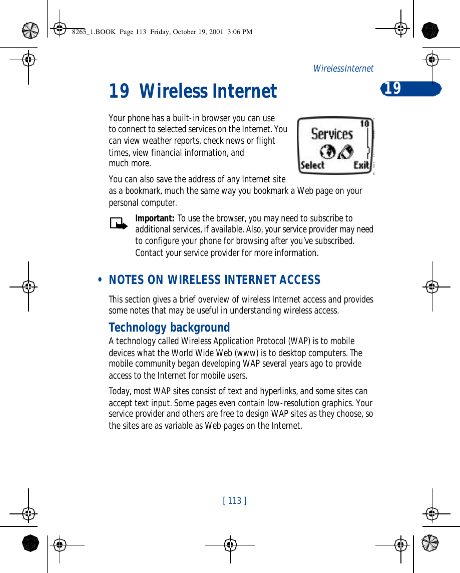 [ 113 ]Wireless Internet  1919 Wireless InternetYour phone has a built-in browser you can use to connect to selected services on the Internet. You can view weather reports, check news or flight times, view financial information, and much more. You can also save the address of any Internet site as a bookmark, much the same way you bookmark a Web page on your personal computer.Important: To use the browser, you may need to subscribe to additional services, if available. Also, your service provider may need to configure your phone for browsing after you’ve subscribed. Contact your service provider for more information. • NOTES ON WIRELESS INTERNET ACCESSThis section gives a brief overview of wireless Internet access and provides some notes that may be useful in understanding wireless access.Technology backgroundA technology called Wireless Application Protocol (WAP) is to mobile devices what the World Wide Web (www) is to desktop computers. The mobile community began developing WAP several years ago to provide access to the Internet for mobile users.Today, most WAP sites consist of text and hyperlinks, and some sites can accept text input. Some pages even contain low-resolution graphics. Your service provider and others are free to design WAP sites as they choose, so the sites are as variable as Web pages on the Internet.8265_1.BOOK  Page 113  Friday, October 19, 2001  3:06 PM