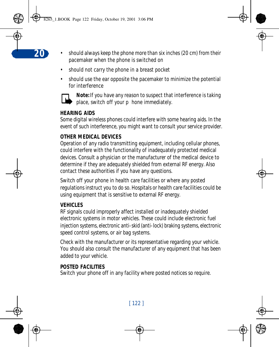 [ 122 ]20 •should always keep the phone more than six inches (20 cm) from their pacemaker when the phone is switched on•should not carry the phone in a breast pocket•should use the ear opposite the pacemaker to minimize the potential for interferenceNote: If you have any reason to suspect that interference is taking place, switch off your p  hone immediately.HEARING AIDSSome digital wireless phones could interfere with some hearing aids. In the event of such interference, you might want to consult your service provider.OTHER MEDICAL DEVICESOperation of any radio transmitting equipment, including cellular phones, could interfere with the functionality of inadequately protected medical devices. Consult a physician or the manufacturer of the medical device to determine if they are adequately shielded from external RF energy. Also contact these authorities if you have any questions.Switch off your phone in health care facilities or where any posted regulations instruct you to do so. Hospitals or health care facilities could be using equipment that is sensitive to external RF energy.VEHICLESRF signals could improperly affect installed or inadequately shielded electronic systems in motor vehicles. These could include electronic fuel injection systems, electronic anti-skid (anti-lock) braking systems, electronic speed control systems, or air bag systems.Check with the manufacturer or its representative regarding your vehicle. You should also consult the manufacturer of any equipment that has been added to your vehicle.POSTED FACILITIESSwitch your phone off in any facility where posted notices so require.8265_1.BOOK  Page 122  Friday, October 19, 2001  3:06 PM