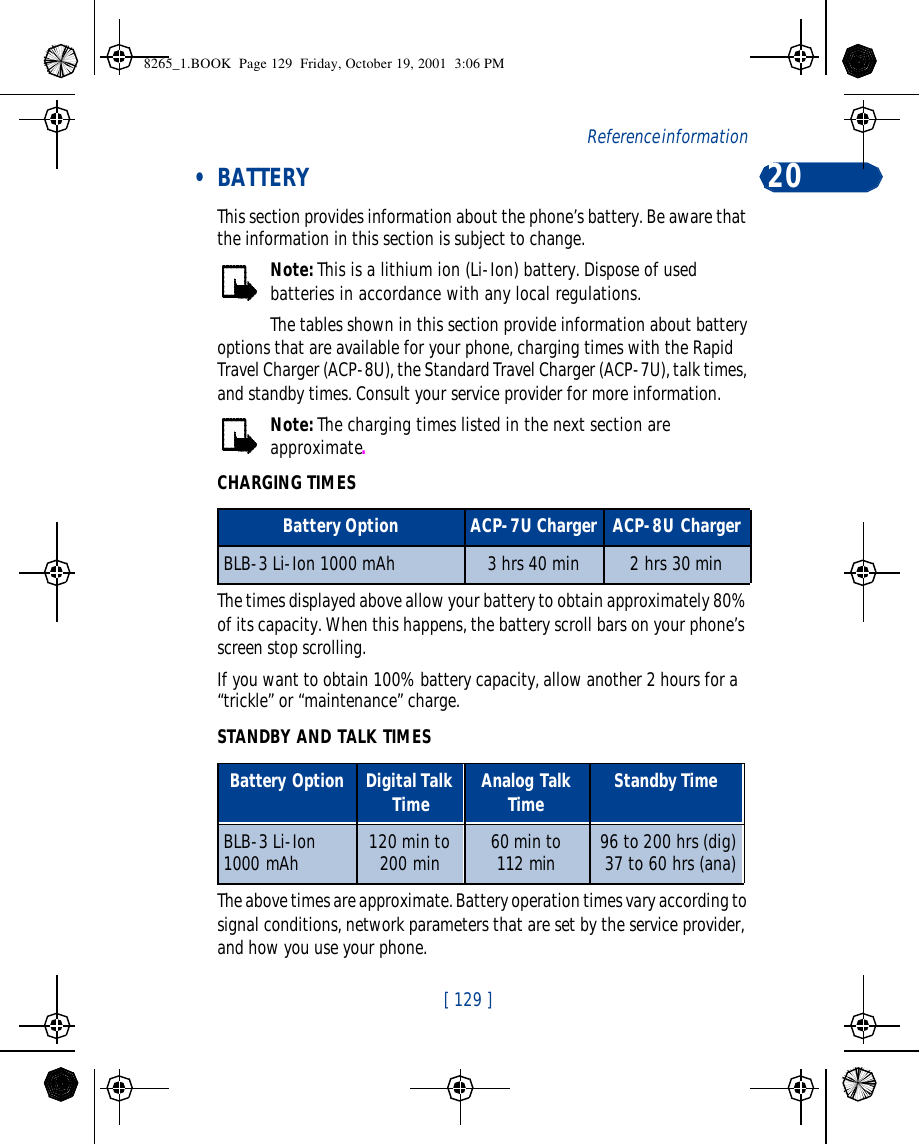 [ 129 ]Reference information 20 • BATTERYThis section provides information about the phone’s battery. Be aware that the information in this section is subject to change.Note: This is a lithium ion (Li-Ion) battery. Dispose of used batteries in accordance with any local regulations.The tables shown in this section provide information about battery options that are available for your phone, charging times with the Rapid Travel Charger (ACP-8U), the Standard Travel Charger (ACP-7U), talk times, and standby times. Consult your service provider for more information.Note: The charging times listed in the next section are approximate.CHARGING TIMESThe times displayed above allow your battery to obtain approximately 80% of its capacity. When this happens, the battery scroll bars on your phone’s screen stop scrolling. If you want to obtain 100% battery capacity, allow another 2 hours for a “trickle” or “maintenance” charge.STANDBY AND TALK TIMESThe above times are approximate. Battery operation times vary according to signal conditions, network parameters that are set by the service provider, and how you use your phone.Battery Option ACP-7U Charger ACP-8U ChargerBLB-3 Li-Ion 1000 mAh 3 hrs 40 min 2 hrs 30 minBattery Option Digital Talk Time Analog Talk Time Standby TimeBLB-3 Li-Ion  1000 mAh 120 min to 200 min  60 min to112 min 96 to 200 hrs (dig)37 to 60 hrs (ana)8265_1.BOOK  Page 129  Friday, October 19, 2001  3:06 PM