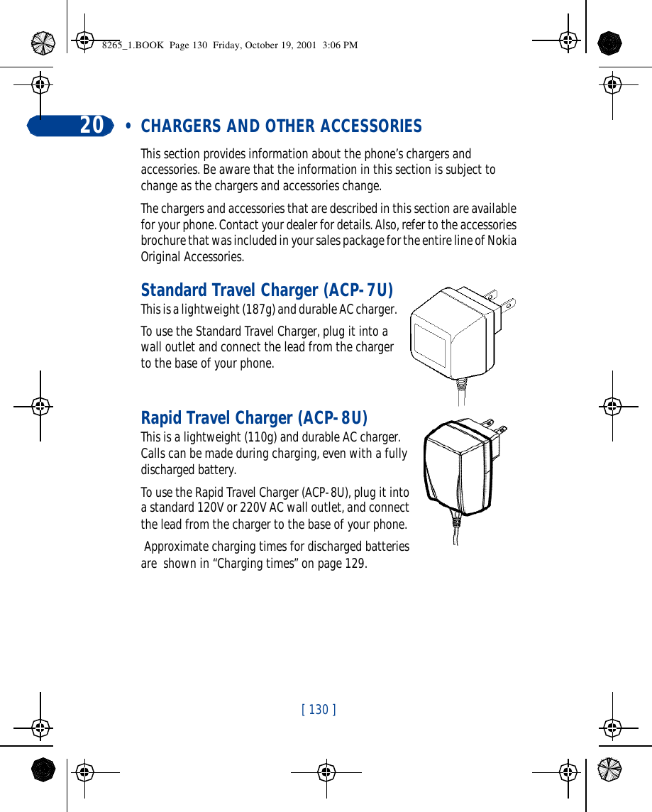 [ 130 ]20  • CHARGERS AND OTHER ACCESSORIESThis section provides information about the phone’s chargers and accessories. Be aware that the information in this section is subject to change as the chargers and accessories change.The chargers and accessories that are described in this section are available for your phone. Contact your dealer for details. Also, refer to the accessories brochure that was included in your sales package for the entire line of Nokia Original Accessories.Standard Travel Charger (ACP-7U)This is a lightweight (187g) and durable AC charger.To use the Standard Travel Charger, plug it into a wall outlet and connect the lead from the charger to the base of your phone.Rapid Travel Charger (ACP-8U)This is a lightweight (110g) and durable AC charger. Calls can be made during charging, even with a fully discharged battery.To use the Rapid Travel Charger (ACP-8U), plug it into a standard 120V or 220V AC wall outlet, and connect the lead from the charger to the base of your phone. Approximate charging times for discharged batteries are  shown in “Charging times” on page 129.8265_1.BOOK  Page 130  Friday, October 19, 2001  3:06 PM