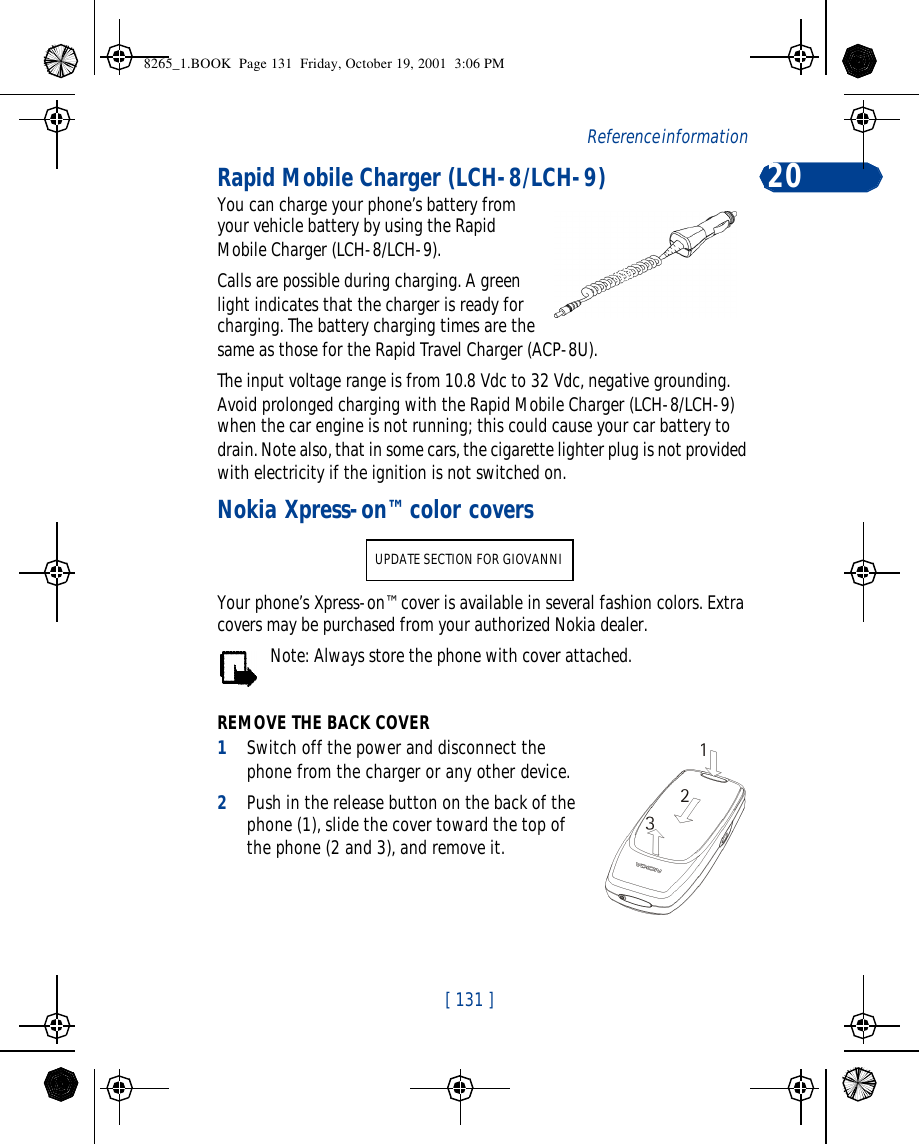 [ 131 ]Reference information 20Rapid Mobile Charger (LCH-8/LCH-9)You can charge your phone’s battery from your vehicle battery by using the Rapid Mobile Charger (LCH-8/LCH-9). Calls are possible during charging. A green light indicates that the charger is ready for charging. The battery charging times are the same as those for the Rapid Travel Charger (ACP-8U).The input voltage range is from 10.8 Vdc to 32 Vdc, negative grounding. Avoid prolonged charging with the Rapid Mobile Charger (LCH-8/LCH-9) when the car engine is not running; this could cause your car battery to drain. Note also, that in some cars, the cigarette lighter plug is not provided with electricity if the ignition is not switched on.Nokia Xpress-on™ color coversYour phone’s Xpress-on™ cover is available in several fashion colors. Extra covers may be purchased from your authorized Nokia dealer.Note: Always store the phone with cover attached.REMOVE THE BACK COVER1Switch off the power and disconnect the phone from the charger or any other device. 2Push in the release button on the back of the phone (1), slide the cover toward the top of the phone (2 and 3), and remove it. UPDATE SECTION FOR GIOVANNI8265_1.BOOK  Page 131  Friday, October 19, 2001  3:06 PM