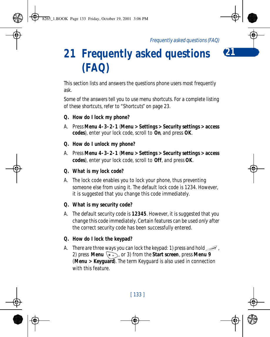 [ 133 ]Frequently asked questions (FAQ) 2121 Frequently asked questions (FAQ)This section lists and answers the questions phone users most frequently ask. Some of the answers tell you to use menu shortcuts. For a complete listing of these shortcuts, refer to “Shortcuts” on page 23.Q. How do I lock my phone?A. Press Menu 4-3-2-1 (Menu &gt; Settings &gt; Security settings &gt; access codes), enter your lock code, scroll to On, and press OK.Q. How do I unlock my phone?A. Press Menu 4-3-2-1 (Menu &gt; Settings &gt; Security settings &gt; access codes), enter your lock code, scroll to Off, and press OK.Q. What is my lock code?A. The lock code enables you to lock your phone, thus preventing someone else from using it. The default lock code is 1234. However, it is suggested that you change this code immediately.Q. What is my security code?A. The default security code is 12345. However, it is suggested that you change this code immediately. Certain features can be used only after the correct security code has been successfully entered.Q. How do I lock the keypad?A. There are three ways you can lock the keypad: 1) press and hold , 2) press Menu , or 3) from the Start screen, press Menu 9 (Menu &gt; Keyguard). The term Keyguard is also used in connection with this feature.8265_1.BOOK  Page 133  Friday, October 19, 2001  3:06 PM