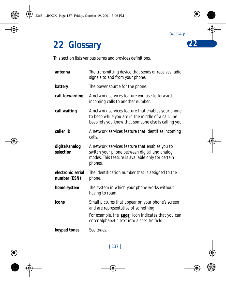 [ 137 ]Glossary 2222 GlossaryThis section lists various terms and provides definitions.antenna The transmitting device that sends or receives radio signals to and from your phone.battery The power source for the phone.call forwarding A network services feature you use to forward incoming calls to another number. call waiting A network services feature that enables your phone to beep while you are in the middle of a call. The beep lets you know that someone else is calling you.caller ID A network services feature that identifies incoming calls. digital/analog selection A network services feature that enables you to switch your phone between digital and analog modes. This feature is available only for certain phones.electronic serial number (ESN) The identification number that is assigned to the phone.home system The system in which your phone works without having to roam.icons Small pictures that appear on your phone’s screen and are representative of something.For example, the  icon indicates that you can enter alphabetic text into a specific field.keypad tones See tones.8265_1.BOOK  Page 137  Friday, October 19, 2001  3:06 PM