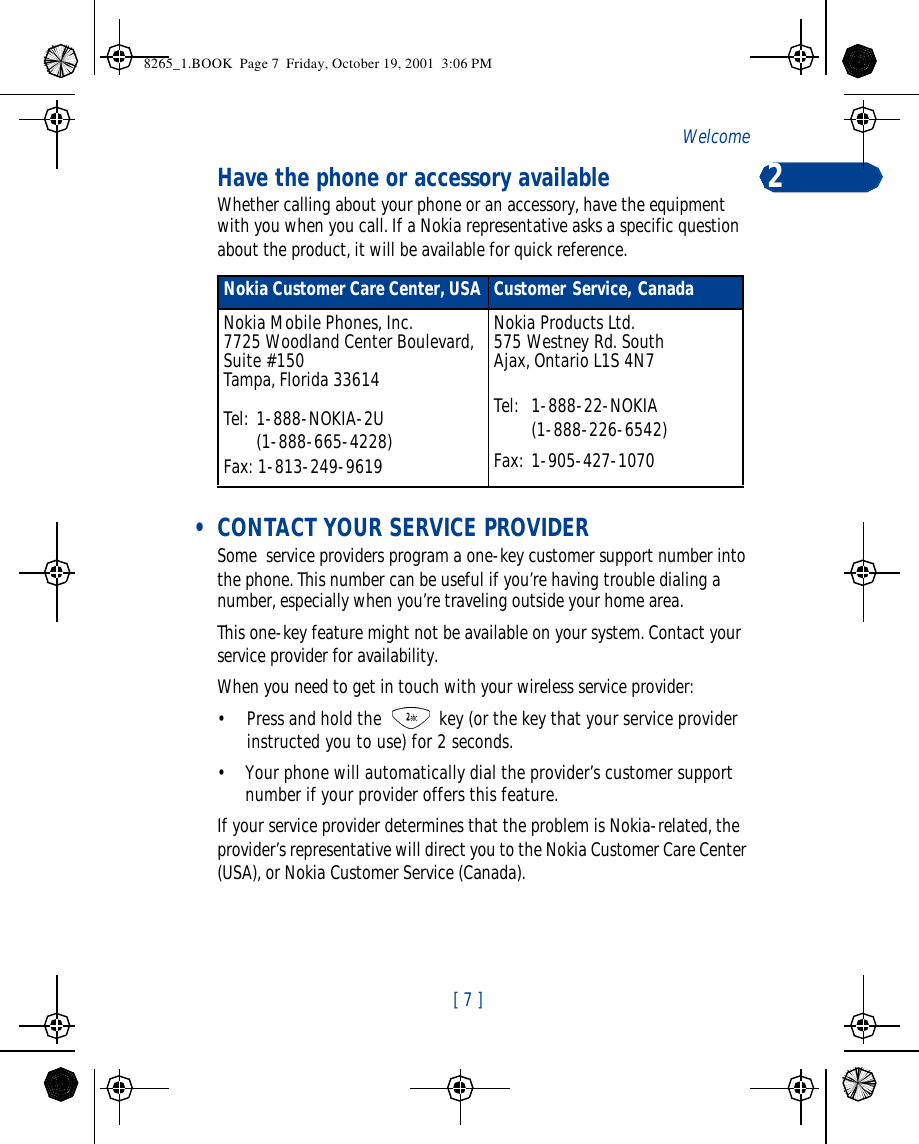 [ 7 ]Welcome 2Have the phone or accessory availableWhether calling about your phone or an accessory, have the equipment with you when you call. If a Nokia representative asks a specific question about the product, it will be available for quick reference. • CONTACT YOUR SERVICE PROVIDERSome  service providers program a one-key customer support number into the phone. This number can be useful if you’re having trouble dialing a number, especially when you’re traveling outside your home area.This one-key feature might not be available on your system. Contact your service provider for availability.When you need to get in touch with your wireless service provider:•Press and hold the  key (or the key that your service provider instructed you to use) for 2 seconds.•Your phone will automatically dial the provider’s customer support number if your provider offers this feature. If your service provider determines that the problem is Nokia-related, the provider’s representative will direct you to the Nokia Customer Care Center (USA), or Nokia Customer Service (Canada).Nokia Customer Care Center, USA Customer Service, CanadaNokia Mobile Phones, Inc.7725 Woodland Center Boulevard, Suite #150Tampa, Florida 33614Tel: 1-888-NOKIA-2U   (1-888-665-4228)Fax: 1-813-249-9619Nokia Products Ltd.575 Westney Rd. SouthAjax, Ontario L1S 4N7Tel:  1-888-22-NOKIA     (1-888-226-6542)Fax: 1-905-427-10708265_1.BOOK  Page 7  Friday, October 19, 2001  3:06 PM